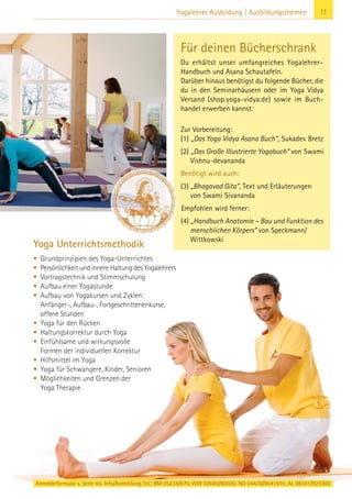 Anmeldeformular s. Seite 43. Info/Anmeldung Tel.: BM 05234/870, WW 02685/80020, NO 04426/9041610, AL 08361/925300
11Yogalehrer Ausbildung | Ausbildungsthemen
Yoga Unterrichtsmethodik
• Grundprinzipien des Yoga-Unterrichtes
• Persönlichkeit und innere Haltung des Yogalehrers
• Vortragstechnik und Stimmschulung
• Aufbau einer Yogastunde
• Aufbau von Yogakursen und Zyklen:
Anfänger-, Aufbau-, Fortgeschrittenenkurse,
offene Stunden
• Yoga für den Rücken
• Haltungskorrektur durch Yoga
• Einfühlsame und wirkungsvolle
Formen der individuellen Korrektur
• Hilfsmittel im Yoga
• Yoga für Schwangere, Kinder, Senioren
• Möglichkeiten und Grenzen der
Yoga Therapie
Für deinen Bücherschrank
Du erhältst unser umfangreiches Yogalehrer–
Handbuch und Asana Schautafeln.
Darüber hinaus benötigst du folgende Bücher, die
du in den Seminarhäusern oder im Yoga Vidya
Versand (shop.yoga-vidya.de) sowie im Buch-
handel erwerben kannst:
Zur Vorbereitung:
(1) „Das Yoga Vidya Asana Buch“, Sukadev Bretz
(2) „Das Große Illustrierte Yogabuch“ von Swami
Vishnu-devananda
Benötigt wird auch:
(3) „Bhagavad Gita“, Text und Erläuterungen
von Swami Sivananda
Empfohlen wird ferner:
(4) „Handbuch Anatomie – Bau und Funktion des
menschlichen Körpers” von Speckmann/
Wittkowski
 