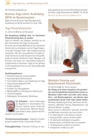 110 Yoga Vidya Aus- und Weiterbildungen 2016
Bei Interesse ausbaubar zur
Business Yoga Lehrer Ausbildung
(BYV) im Bausteinsystem
Dabei wird die Business Yoga Übungsleiter/in
Ausbildung mit 40 UE anerkannt (s. Seite 109)
Yoga Personaltrainer/in
21.-28.10.16 WW, SL: Uli Schuchart
Die Ausbildung befähigt dich, im klassischen
Personaltraining aktiv zu werden.
Statt mit Hanteln und Stoppuhr arbeitest du mit
den Instrumenten des Yoga und Ayurveda.
Du lernst, die richtige Methode für die individuelle
Konstitution zu entwickeln und mit Yoga Entspan-
nung oder Therapie, Kraft- oder Ausdauertraining
anzubieten. Mit den ayurvedischen Grundkennt-
nissen kannst du in jeder Situation die richtige Me-
thode für deinen Teilnehmer finden. Manager und
Künstler sind bereit, ein individuelles Programm
entsprechend zu honorieren. Yoga ist hier gefragt!
In der Ausbildung lernst du auch, diese Zielgruppe
anzusprechen.
Ausbildungsthemen:
• Anatomie klassisch und ayurvedisch
• Ayurveda-Basics (Konstitution)
• Trainingslehre Basics und Umsetzung mit Yoga
• Yoga als psychologische Hilfe
• Ernährungslehre
• Erstellen von Übungsplänen
• Marketing/PR zur Interessenten-Gewinnung
• rechtliche Aspekte
• Fallbeispiele, Simulationen, Workshops
Uli Schuchart – Seine Erfahrungen
als Yogalehrer in verschiedenen Tra-
ditionen machen seinen Unterricht
sehr facettenreich. Mehrere Kloster-
aufenthalte in Asien, Studium der Phi-
losophie und Sinologie.
Teilnahmevoraussetzungen: Yogalehrer-Ausbil-
dung. Grundkenntnisse in Ayurveda hilfreich.
Prüfung/Zertifikat: Praktische Prüfung im Aus-
bildungssetting. Kurze schriftliche Abschlussarbeit.
Zertifikat „Yoga Personaltrainer (BYVG)“. Ca. 80 UE
MZ 597 €; DZ 704 €; EZ 814 €; S/Z/Womo 512 €
Mentales Training und
Gedankenkraft Kursleiter/in
23.-28.10.16 BM, SL: Tenzin Leickert
Der Alltag wird immer komplexer, die persönli-
che und wirtschaftliche Unsicherheit nimmt zu.
Menschen leiden mehr und mehr unter Stress,
Sinn- und Beziehungskrisen und können dem
zunehmenden Druck nicht mehr Stand halten.
Mit dieser Ausbildung lernst du, Seminare zum The-
menkreis „Mentales Training, Gedankenkraft und
Positives Denken“ zu geben.
Damit kannst du Menschen wertvolle Techniken
und Methoden vermitteln, die ihnen helfen:
• ihr Leben gezielt in die Hand zu nehmen
• herauszufinden, was sie wirklich wollen
• ihr Lebensziel methodisch anzugehen
• Konzentration und Effektivität zu entwickeln
• im Alltag besser zu Recht zu kommen
• erfolgreicher im Beruf zu sein
Kursinformationen und Tagesablauf: s. Seite 4 + 47; Seminarleiter-Beschreibungen ab Seite 90
 