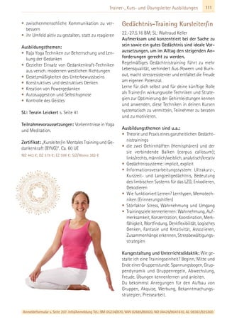 111Trainer-, Kurs- und Übungsleiter Ausbildungen
• zwischenmenschliche Kommunikation zu ver-
bessern
• ihr Umfeld aktiv zu gestalten, statt zu reagieren
Ausbildungsthemen:
• Raja Yoga Techniken zur Beherrschung und Len-
kung der Gedanken
• Gezielter Einsatz von Gedankenkraft-Techniken
aus versch. modernen westlichen Richtungen
• Gesetzmäßigkeiten des Unterbewusstseins
• Konstruktives und destruktives Denken
• Kreation von Powergedanken
• Autosuggestion und Selbsthypnose
• Kontrolle des Geistes
SL: Tenzin Leickert s. Seite 41
Teilnahmevoraussetzungen: Vorkenntnisse in Yoga
und Meditation.
Zertifikat: „Kursleiter/in Mentales Training und Ge-
dankenkraft (BYVG)“. Ca. 60 UE
MZ 443 €; DZ 519 €; EZ 598 €; S/Z/Womo 382 €
Gedächtnis-Training Kursleiter/in
22.-27.5.16 BM, SL: Waltraud Keller
Aufmerksam und konzentriert bei der Sache zu
sein sowie ein gutes Gedächtnis sind ideale Vor-
aussetzungen, um im Alltag den steigenden An-
forderungen gerecht zu werden.
Regelmäßiges Gedächtnistraining führt zu mehr
Lebensqualität, verhindert Aus-Powern und Burn-
out, macht stressresistenter und entfaltet die Freude
am eigenen Potenzial.
Lerne für dich selbst und für deine künftige Rolle
als Trainer/in wirkungsvolle Techniken und Strate-
gien zur Optimierung der Gehirnleistungen kennen
und anwenden, diese Techniken in deinen Kursen
systematisch zu vermitteln, Teilnehmer zu beraten
und zu motivieren.
Ausbildungsthemen sind u.a.:
• Theorie und Praxis eines ganzheitlichen Gedächt-
nistrainings
• die zwei Gehirnhälften (Hemisphären) und der
sie verbindende Balken (corpus callosum);
links/rechts, männlich/weiblich, analytisch/kreativ
• Gedächtnissysteme: implizit, explizit
• Informationsverarbeitungssystem: Ultrakurz-,
Kurzzeit- und Langzeitgedächtnis, Bedeutung
des limbischen Systems für das LZG, Enkodieren,
Dekodieren
• Wie funktioniert Lernen? Lerntypen, Memotech-
niken (Erinnerungshilfen)
• Störfaktor Stress, Wahrnehmung und Umgang
• Trainingsziele kennenlernen: Wahrnehmung, Auf-
merksamkeit, Konzentration, Koordination, Merk-
fähigkeit, Wortfindung, Denkflexibilität, Logisches
Denken, Fantasie und Kreativität, Assoziieren,
Zusammenhänge erkennen, Stressbewältigungs-
strategien
Kursgestaltung und Unterrichtsdidaktik: Wie ge-
stalte ich eine Trainingseinheit? Beginn, Mitte und
Ende einer Gruppenstunde. Spannungsbogen, Grup-
pendynamik und Gruppenregeln, Abwechslung,
Freude. Übungen kennenlernen und anleiten.
Du bekommst Anregungen für den Aufbau von
Gruppen, Akquise, Werbung, Bekanntmachungs-
strategien, Pressearbeit.
Anmeldeformular s. Seite 207. Info/Anmeldung Tel.: BM 05234/870, WW 02685/80020, NO 04426/9041610, AL 08361/925300
 