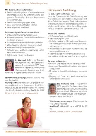 112
Zu jeder Aus- und Weiterbildung gehören Meditation, Mantra-Singen und Yogastunden. Tagesablauf + Abkürzungen s. Seite 4
Yoga Vidya Aus- und Weiterbildungen 2016
Mit dieser Ausbildung kannst du:
• Gedächtnistrainingskurse, offene Angebote und
Workshops anbieten für unterschiedliche Ziel-
gruppen: Berufstätige, Senioren, Altenheimbe-
wohner/innen, etc.
• Gedächtnis-Trainingsgruppen leiten
• deine berufliche Qualifikation erhöhen
• deine Yogapraxis bereichern
Du lernst folgende Techniken anzuleiten:
• entspannten Stundenauftakt erzeugen
• Aufmerksamkeit und Konzentration der Teilneh-
mer/innen gewinnen
• Trainingsziele in konkrete Übungen umsetzen
• alltagstaugliche Übungen für zwischendurch
• Memotechniken (Erinnerungshilfen)
• Auflockerungs- und Kurzentspannungs-Techni-
ken für zwischendurch
• Anleiten und Führen von Gruppen
SL: Waltraud Keller – ist Dipl.-Ver-
waltungswirtin (FH), Freie Gedächtnis-
trainerin, Energietrainerin (BYV), Yoga-
therapeutin. Sie greift auf mehrjährige
Erfahrung in der Gruppen- und Semi-
narleitung in eigener Selbstständigkeit zurück.
Teilnahmevoraussetzung: Offenheit auch für Yoga
und Spiritualität.
Prüfung/Zertifikat: Praktische Lehrprobe im Rah-
men des Unterrichts in Kleingruppen. Schriftlicher
Abschlusstest. Bei Bestehen erhältst du das Zertifikat
„Kursleiter/in Gedächtnistraining (BYVG)“. Ca. 60 UE
MZ 443 €; DZ 519 €; EZ 598 €; S/Z/Womo 382 €
Glückscoach Ausbildung
15.-20.5.16 BM, SL: Michaela Hold
Lerne die Erkenntnisse der Glücksforschung, des
Yogawissens und der modernen Psychologie mit
deiner Selbsterfahrung von Glück zu kombinieren
und daraus Kurse und Workshops anzuleiten. Er-
mögliche es Menschen, sich in ihrem Alltag glück-
licher zu fühlen und sich selbst näher zu sein.
Inhalte und Themen:
• Einfluss des Yoga zum Glücklichsein
• die Bedeutung von Glück
• Einfache, praktische Methoden und Konzepte,
um dein Glücksbewusstsein im Alltag wirkungs-
voll zu steigern
• Hindernisse und Blockaden zu überwinden, die
uns unglücklich machen
• Erkenntnisse der modernen Glücksforschung
• dieses Wissen in Kursen an andere weiterzugeben
Du lernst insbesondere
• Übungen und Theorie-Inhalte weiter zu geben
• Kurse zum Thema Glücklichsein zu konzipieren
und zu geben
• Menschen in ihrer Glücksfindung zu unterstüt-
zen
• Umgang und Einsatz von Medien und weiter-
führenden Informationen
SL: Michaela Hold - Yogalehrerin
(BYV), geprüfte Familienstellerin, Ent-
spannungskursleiterin, Reikimeisterin/
Lehrerin, Coach, Masseurin, vermittelt
gerne Lebensfreude und Herzensöff-
nung von Mensch zu Mensch.
Teilnahmevoraussetzungen: Offenheit auch für
Yoga und Spiritualität.
Abschluss/Zertifikat: Glückscoach (BYVG). Ca. 60
UE
MZ 443 €, DZ 519 €, EZ 598 €, S/Z/Womo 382 €
 