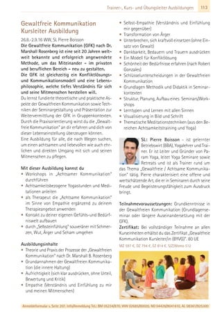 Anmeldeformular s. Seite 207. Info/Anmeldung Tel.: BM 05234/870, WW 02685/80020, NO 04426/9041610, AL 08361/925300
113Trainer-, Kurs- und Übungsleiter Ausbildungen
Gewaltfreie Kommunikation
Kursleiter Ausbildung
26.8.-2.9.16 WW, SL Pierre Boisson
Die Gewaltfreie Kommunikation (GFK) nach Dr.
Marshall Rosenberg ist eine seit 20 Jahren welt-
weit bekannte und erfolgreich angewendete
Methode, um das Miteinander - im privaten
und beruflichen Bereich - neu zu gestalten.
Die GFK ist gleichzeitig ein Konfliktlösungs-
und Kommunikationsmodell und eine Lebens-
philosophie, welche tiefes Verständnis für sich
und seine Mitmenschen herstellen will.
Du lernst fundierte theoretische und praktische As-
pekte der Gewaltfreien Kommunikation sowie Tech-
niken der Seminargestaltung und Präsentation zur
Weitervermittlung der GFK in Gruppenkontexten.
Durch die Praxisorientierung wirst du die „Gewalt-
freie Kommunikation” an dir erfahren und dich von
dieser Lebenseinstellung überzeugen können.
Eine Ausbildung für alle, die nach Wegen suchen,
um einen achtsamen und liebevollen wie auch ehr-
lichen und direkten Umgang mit sich und seinen
Mitmenschen zu pflegen.
Mit dieser Ausbildung kannst du
• Workshops in „Achtsamer Kommunikation“
durchführen
• Achtsamkeitsbezogene Yogastunden und Medi-
tationen anleiten
• als Therapeut die „Achtsame Kommunikation“
im Sinne von Empathie ergänzend zu deinem
Therapieangebot anwenden
• Kontakt zu deiner eigenen Gefühls-und Bedürf-
niswelt aufbauen
• durch „Selbsteinfühlung“ souveräner mit Schmer-
zen, Wut, Ärger und Scham umgehen
Ausbildungsinhalte
• Theorie und Praxis der Prozesse der „Gewaltfreien
Kommunikation“ nach Dr. Marshall B. Rosenberg
• Grundannahmen der Gewaltfreien Kommunika-
tion (die innere Haltung)
• Aufrichtigkeit (sich klar ausdrücken, ohne Urteil,
Bewertung und Kritik)
• Empathie (Verständnis und Einfühlung zu mir
und meinen Mitmenschen)
• Selbst-Empathie (Verständnis und Einfühlung
mir gegenüber)
• Transformation von Ärger
• Unterbrechen, sich kraftvoll einsetzen (ohne Ein-
satz von Gewalt)
• Dankbarkeit, Bedauern und Trauern ausdrücken
• Ein Modell für Konfliktlösung
• Schönheit der Bedürfnisse erfahren (nach Robert
Gonzales)
• Schlüsselunterscheidungen in der Gewaltfreien
Kommunikation
• Grundlagen Methodik und Didaktik in Seminar-
kontexten
• Struktur, Planung, Aufbau eines Seminars/Work-
shops
• Lerntypen und Lernen mit allen Sinnen
• Visualisierung in Bild und Schrift
• Thematische Meditationstechniken (aus den Be-
reichen Achtsamkeitstraining und Yoga)
SL: Pierre Boisson - ist gelernter
Betriebswirt (BBA), Yogalehrer und Trai-
ner. Er ist Leiter und Gründer von Pa-
ram Yoga, leitet Yoga Seminare sowie
Retreats und ist als Trainer rund um
das Thema „Gewaltfreie / Achtsame Kommunika-
tion“ tätig. Pierre charakterisiert eine offene und
wertschätzende Art, die er in Seminaren durch seine
Freude und Begeisterungsfähigkeit zum Ausdruck
bringt.
Teilnahmevoraussetzungen: Grundkenntnisse in
der Gewaltfreien Kommunikation (Grundlagense-
minar oder längere Auseinandersetzung mit der
GFK).
Zertifikat: Bei vollständiger Teilnahme an allen
Kurseinheiten erhältst du das Zertifikat „Gewaltfreie
Kommunikation Kursleiter/in (BYVG)“. 80 UE
MZ 597 €, DZ 794 €, EZ 814 €, S/Z/Womo 512
 