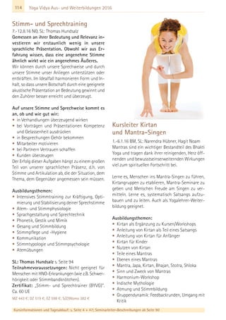 114
Kursinformationen und Tagesablauf: s. Seite 4 + 47; Seminarleiter-Beschreibungen ab Seite 90
Yoga Vidya Aus- und Weiterbildungen 2016
Stimm- und Sprechtraining
7.-12.8.16 NO, SL: Thomas Hundsalz
Gemessen an ihrer Bedeutung und Relevanz in-
vestieren wir erstaunlich wenig in unsere
sprachliche Präsentation. Obwohl wir aus Er-
fahrung wissen, dass eine angenehme Stimme
ähnlich wirkt wie ein angenehmes Äußeres.
Wir können durch unsere Sprechweise und durch
unsere Stimme unser Anliegen unterstützen oder
entkräften. Im Idealfall harmonieren Form und In-
halt, so dass unsere Botschaft durch eine geeignete
akustische Präsentation an Bedeutung gewinnt und
den Zuhörer besser erreicht und überzeugt.
Auf unsere Stimme und Sprechweise kommt es
an, ob und wie gut wir:
• in Verhandlungen überzeugend wirken
• bei Vorträgen und Präsentationen Kompetenz
und Gelassenheit ausdrücken
• in Besprechungen Gehör bekommen
• Mitarbeiter motivieren
• bei Partnern Vertrauen schaffen
• Kunden überzeugen
Der Erfolg dieser Aufgaben hängt zu einem großen
Teil von unserer sprachlichen Präsenz, d.h. von
Stimme und Artikulation ab, die der Situation, dem
Thema, dem Gegenüber angemessen sein müssen.
Ausbildungsthemen:
• Intensives Stimmtraining zur Kräftigung, Opti-
mierung und Stabilisierung deiner Sprechstimme
• Atem- und Stimmphysiologie
• Sprachgestaltung und Sprechtechnik
• Phonetik, Gestik und Mimik
• Gesang und Stimmbildung
• Stimmpflege und -Hygiene
• Kommunikation
• Stimmtypologie und Stimmpsychologie
• Atemübungen
SL: Thomas Hundsalz s. Seite 94
Teilnahmevoraussetzungen: Nicht geeignet für
Menschen mit HNO-Erkrankungen (wie z.B. Schwer-
hörigkeit oder Stimmbandknötchen).
Zertifikat: „Stimm- und Sprechtrainer (BYVG)“.
Ca. 60 UE
MZ 443 €; DZ 519 €; EZ 598 €; S/Z/Womo 382 €
Kursleiter Kirtan
und Mantra-Singen
1.-6.1.16 BM, SL: Narendra Hübner, Hagit Noam
Mantras sind ein wichtiger Bestandteil des Bhakti
Yoga und tragen dank ihrer reinigenden, Herz öff-
nenden und bewusstseinserweiternden Wirkungen
viel zum spirituellen Fortschritt bei.
Lerne es, Menschen ins Mantra-Singen zu führen,
Kirtangruppen zu etablieren, Mantra-Seminare zu
geben und Menschen Freude am Singen zu ver-
mitteln. Lerne es, systematisch Satsangs aufzu-
bauen und zu leiten. Auch als Yogalehrer-Weiter-
bildung geeignet.
Ausbildungsthemen:
• Kirtan als Ergänzung zu Kursen/Workshops
• Anleitung von Kirtan als Teil eines Satsangs
• Anleitung von Kirtan für Anfänger
• Kirtan für Kinder
• Nutzen von Kirtan
• Teile eines Mantras
• Ebenen eines Mantras
• Mantra, Japa, Kirtan, Bhajan, Stotra, Shloka
• Sinn und Zweck von Mantras
• Harmonium-Workshop
• Indische Mythologie
• Atmung und Stimmbildung
• Gruppendynamik: Feedbackrunden, Umgang mit
Kritik
 