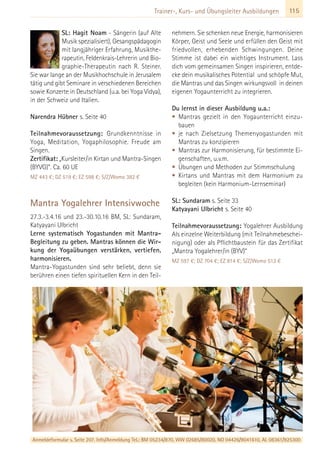 115Trainer-, Kurs- und Übungsleiter Ausbildungen
SL: Hagit Noam - Sängerin (auf Alte
Musik spezialisiert), Gesangspädagogin
mit langjähriger Erfahrung, Musikthe-
rapeutin, Feldenkrais-Lehrerin und Bio-
graphie-Therapeutin nach R. Steiner.
Sie war lange an der Musikhochschule in Jerusalem
tätig und gibt Seminare in verschiedenen Bereichen
sowie Konzerte in Deutschland (u.a. bei Yoga Vidya),
in der Schweiz und Italien.
Narendra Hübner s. Seite 40
Teilnahmevoraussetzung: Grundkenntnisse in
Yoga, Meditation, Yogaphilosophie. Freude am
Singen.
Zertifikat: „Kursleiter/in Kirtan und Mantra-Singen
(BYVG)”. Ca. 60 UE
MZ 443 €; DZ 519 €; EZ 598 €; S/Z/Womo 382 €
Mantra Yogalehrer Intensivwoche
27.3.-3.4.16 und 23.-30.10.16 BM, SL: Sundaram,
Katyayani Ulbricht
Lerne systematisch Yogastunden mit Mantra-
Begleitung zu geben. Mantras können die Wir-
kung der Yogaübungen verstärken, vertiefen,
harmonisieren.
Mantra-Yogastunden sind sehr beliebt, denn sie
berühren einen tiefen spirituellen Kern in den Teil-
nehmern. Sie schenken neue Energie, harmonisieren
Körper, Geist und Seele und erfüllen den Geist mit
friedvollen, erhebenden Schwingungen. Deine
Stimme ist dabei ein wichtiges Instrument. Lass
dich vom gemeinsamen Singen inspirieren, entde-
cke dein musikalisches Potential und schöpfe Mut,
die Mantras und das Singen wirkungsvoll in deinen
eigenen Yogaunterricht zu integrieren.
Du lernst in dieser Ausbildung u.a.:
• Mantras gezielt in den Yogaunterricht einzu-
bauen
• je nach Zielsetzung Themenyogastunden mit
Mantras zu konzipieren
• Mantras zur Harmonisierung, für bestimmte Ei-
genschaften, u.v.m.
• Übungen und Methoden zur Stimmschulung
• Kirtans und Mantras mit dem Harmonium zu
begleiten (kein Harmonium-Lernseminar)
SL: Sundaram s. Seite 33
Katyayani Ulbricht s. Seite 40
Teilnahmevoraussetzung: Yogalehrer Ausbildung
Als einzelne Weiterbildung (mit Teilnahmebeschei-
nigung) oder als Pflichtbaustein für das Zertifikat
„Mantra Yogalehrer/in (BYV)“
MZ 597 €; DZ 704 €; EZ 814 €; S/Z/Womo 512 €
Anmeldeformular s. Seite 207. Info/Anmeldung Tel.: BM 05234/870, WW 02685/80020, NO 04426/9041610, AL 08361/925300
 