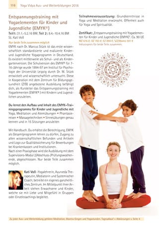 116
Zu jeder Aus- und Weiterbildung gehören Meditation, Mantra-Singen und Yogastunden. Tagesablauf + Abkürzungen s. Seite 4
Yoga Vidya Aus- und Weiterbildungen 2016
Entspannungstraining mit
Yogaelementen für Kinder und
Jugendliche (EMYK®)
Teil1: 31.1.-5.2.16 BM; Teil 2: 8.4.-10.4.16 BM
SL: Kati Voß
Nur beide Teile zusammen möglich
EMYK nach Dr. Marcus Stück ist das erste wissen-
schaftlich standardisierte und evaluierte Kinder-
und Jugendliche Yogaprogramm in Deutschland.
Es existiert mittlerweile als Schul- und als Kinder-
gartenversion. Die Schulversion des EMYK® für 7-
16-Jährige wurde 1994-97 am Institut für Psycho-
logie der Universität Leipzig durch Dr. M. Stück
entwickelt und wissenschaftlich untersucht. Diese
in Kooperation mit dem Zentrum für Bildungsge-
sundheit (ZfB) angebotene Ausbildung befähigt
dich, als Kursleiter das Entspannungstraining mit
Yogaelementen (EMYK® ) mit Kindern und Jugend-
lichen anzuleiten.
Du lernst den Aufbau und Inhalt des EMYK–Trai-
ningsprogramms für Kinder und Jugendliche mit
Yoga, Meditation und Atemübungen • Phantasie-
reisen • Massagetechniken • Sinnesübungen genau
kennen und in 15 Sitzungen anzuleiten
Mit Handbuch. Du erhältst die Berechtigung, EMYK
als Gesamtprogramm lehren zu dürfen, Zugang zu
allen wissenschaftlichen Befunden und Artikeln
und Logo zur Qualitätssicherung für Bewerbungen
bei Krankenkassen und Institutionen.
Nach einer Praxisphase wird die Ausbildung mit dem
Supervisions-Modul 2/Abschluss-/Prüfungswochen-
ende, abgeschlossen. Nur beide Teile zusammen
möglich.
Kati Voß -Yogalehrerin, Ayurveda The-
rapeutin, Mediatorin und Systemischer
Coach; betreibt ein eigenes ganzheitli-
ches Zentrum. Im Mittelpunkt ihrer Ar-
beit stehen Erwachsene und Kinder,
welche sie mit Liebe und Mitgefühl in Gruppen
oder Einzelcoachings begleitet.
Teilnahmevoraussetzung: Grundkenntnisse in
Yoga und Meditation erwünscht. Offenheit auch
für Yoga und Spiritualität.
Zertifikat: „Entspannungstraining mit Yogaelemen-
ten für Kinder und Jugendliche (EMYK)”. Ca. 90 UE
MZ 676 €; DZ 783 €; EZ 894 €; S/Z/Womo 591 €
Inklusivpreis für beide Teile zusammen.
 