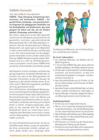 117Trainer-, Kurs- und Übungsleiter Ausbildungen
YoBEKA-Trainer/in
19.8.-26.8.16 BM, SL: Ilona Holterdorf
YoBEKA - Yoga, Bewegung, Entspannung, Kon-
zentration und Achtsamkeit. YoBEKA - Ein
ganzheitliches, handlungs- und praxisorientier-
tes Programm für pädagogische Fachkräfte und
ihre Kinder/Schüler und Schülerinnen, aber auch
geeignet für Eltern und alle, die mit Kindern
arbeiten, Kinderyoga unterrichten etc.
Das Institut yobee-acitve wurde 2007 gegründet
und hat sich zum Ziel gesetzt, praxisorientierte und
ganzheitlich orientierte, gesundheitsfördernde
Bildungskonzepte fest in den Bildungsalltag zu in-
tegrieren. Dank der Senatsverwaltung für Bildung,
Wissenschaft und Jugend gab es die Möglichkeit
in vielen unterschiedlichen Schulen und Kitas tätig
zu sein. Hier konnte gemeinsam mit den pädago-
gischen Fachkräften vor Ort und dem yobee-acitve
Team das YoBEKA-Konzept entwickelt werden. Mitt-
lerweile wird es in mehr als 100 Bildungsinstitu-
tionen durchgeführt und die ersten YoBEKA-Kitas
und Schulen sind entstanden und entstehen gerade.
Das Programm ist leicht umsetzbar und fördert das
geistige, körperliche und seelische Wohlbefinden. Es
orientiert sich stark an den Bildungsinhalten der
jeweiligen Institutionen, so dass die Übungen als
Ergänzung zu den üblichen Inhalten dienen. Es ak-
tiviert unsere 7 Wahrnehmungssysteme und fördert
somit das ganzheitliche Lernen.
Durch Affirmationen, altersadäquate Bewegungs-
verse und themenspezifische Bewegungsgeschich-
ten lernst du deinen Körper besser wahrzunehmen.
Konzentrationsübungen in Form von Mudras und
Fingerübungen sowie Rhythmen helfen dir und dei-
nen Kindern und Schülern den Fokus auf eine Sache
lenken zu können. Entspannungsübungen, ange-
passt an das jeweilige Alter der Kinder und
Schüler/Innen führen zur inneren Ruhe und er-
möglichen allen Beteiligten erneut Kraft zu tanken
und den Bildungsalltag in Ruhe und Gelassenheit
erleben zu können.
Du lernst Achtsamkeitsrituale kennen, die das so-
ziale Miteinander fördern, so dass ein wohlwollen-
des Klima untereinander entsteht und/oder wei-
terhin gelebt werden kann. Zielgruppe dieser
Fortbildung sind Menschen, die mit Kindern/Schü-
lern und Schülerinnen arbeiten.
Du lernst insbesondere:
• die vielseitige Methodik und Didaktik des Yo-
BEKA-Programms
• 2-10 minütige YoBEKA-Übungen, die du während
des Bildungsalltags in den Alltag integrieren kannst.
• die Übungen situationsgerecht und altersadäquat
anzuleiten und durchzuführen, so dass eine
stressfreiere Atmosphäre im Gruppen- und Klas-
senklima erkennbar ist
• dass Gesundheitsförderung ein Prozess ist, der
bei sich selbst anfängt und viel Freude und Wohl-
befinden schafft
• dass diese Freude und das Wohlbefinden auf deine
Kinder und/oder Schüler/innen übertragbar ist
• dass die Übungen in fast allen alltäglichen Lebens-
und Bildungssituationen durchführbar sind
Ausbildungsinhalte:
• Einführung von kindgerechten Asanas
• Warum ist es notwendig, Bewegungs-Entspan-
nungs-Konzentrations- und Achtsamkeitsübungen
mit den Kindern/Schülern/Innen durchzuführen
• Was heißt Gesundheitsförderung im Bildungsalltag
• Wie integriere ich Gesundheitsförderung nach-
haltig im Bildungsalltag
• Affirmationen zur Förderung der Koordination,
Gleichgewicht, Kräftigung des Körpers
• Die Aktivierung unseres Wahrnehmungssystems
zur Förderung des ganzheitlichen Lernens
Anmeldeformular s. Seite 207. Info/Anmeldung Tel.: BM 05234/870, WW 02685/80020, NO 04426/9041610, AL 08361/925300
 