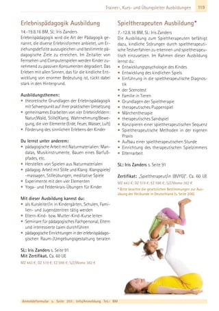 119Trainer-, Kurs- und Übungsleiter Ausbildungen
Erlebnispädagogik Ausbildung
14.-19.8.16 BM, SL: Iris Zanders
Erlebnispädagogik wird die Art der Pädagogik ge-
nannt, die diverse Erlebnisformen anbietet, um Er-
ziehungsdefizite auszugleichen und bestimmte pä-
dagogische Ziele zu erreichen. Im Zeitalter von
Fernsehen und Computerspielen werden Kinder zu-
nehmend zu passiven Konsumenten degradiert. Das
Erleben mit allen Sinnen, das für die kindliche Ent-
wicklung von enormer Bedeutung ist, rückt dabei
stark in den Hintergrund.
Ausbildungsthemen:
• theoretische Grundlagen der Erlebnispädagogik
mit Schwerpunkt auf ihrer praktischen Umsetzung
• gemeinsames Erarbeiten von vier Erlebnisfeldern:
Natur/Wald, Stille/Klang, Wahrnehmung/Bewe-
gung, die vier Elemente (Erde, Feuer, Wasser, Luft)
• Förderung des sinnlichen Erlebens der Kinder
Du lernst unter anderem:
• pädagogische Arbeit mit Naturmaterialien: Man-
dalas, Musikinstrumente, Bauen eines Barfuß-
pfades, etc.
• Herstellen von Spielen aus Naturmaterialen
• pädagog. Arbeit mit Stille und Klang: Klangspiele/
-massagen, Stilleübungen, meditative Spiele
• Experimente mit den vier Elementen
• Yoga- und Feldenkrais-Übungen für Kinder
Mit dieser Ausbildung kannst du:
• als Kursleiter/in in Kindergärten, Schulen, Fami-
lien- und Jugendzentren tätig werden
• Eltern-Kind- bzw. Mutter-Kind-Kurse leiten
• Seminare für pädagogisches Fachpersonal, Eltern
und interessierte Laien durchführen
• pädagogische Einrichtungen in der erlebnispädago-
gischen Raum-/Umgebungsgestaltung beraten
SL: Iris Zanders s. Seite 91
Mit Zertifikat. Ca. 60 UE
MZ 443 €; DZ 519 €; EZ 598 €; S/Z/Womo 382 €
Spieltherapeuten Ausbildung*
7.-12.8.16 BM, SL: Iris Zanders
Die Ausbildung zum Spieltherapeuten befähigt
dazu, kindliche Störungen durch spieltherapeuti-
sche Testverfahren zu erkennen und spieltherapeu-
tisch einzusetzen. Im Rahmen dieser Ausbildung
lernst du:
• Entwicklungspsychologie des Kindes
• Entwicklung des kindlichen Spiels
• Einführung in die spieltherapeutische Diagnos-
tik
• der Scenotest
• Familie in Tieren
• Grundlagen der Spieltherapie
• therapeutisches Puppenspiel
• Märchentherapie
• therapeutisches Sandspiel
• Konzipieren einer spieltherapeutischen Sequenz
• Spieltherapeutische Methoden in der eigenen
Praxis
• Aufbau einer spieltherapeutischen Stunde
• Einrichtung des therapeutischen Spielzimmers
• Elternarbeit
SL: Iris Zanders s. Seite 91
Zertifikat: „Spieltherapeut/in (BVYG)”. Ca. 60 UE
MZ 443 €; DZ 519 €; EZ 598 €; S/Z/Womo 382 €
* Bitte beachte die gesetzlichen Bestimmungen zur Aus-
übung der Heilkunde in Deutschland (s. Seite 206).
Anmeldeformular s. Seite 207. Info/Anmeldung Tel.: BM
 