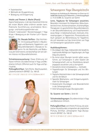 121Trainer-, Kurs- und Übungsleiter Ausbildungen
• Fastenbrechen
• Methodik der Gruppenleitung
• Bewegung und Entspannung
Inhalte und Themen 2. Woche (Praxis)
Eigene Fastenpraxis, in der das theoretisch Erlernte
der ersten Woche selbst erfahren werden kann.
Praktische Durchführung verschiedener Reini-
gungs- und Ausleitungstechniken wie:
Einläufe • Leberwickel • Bürstenmassagen • Yoga
Kriyas • Bewegung an der frischen Luft • Sauna-
besuch
SL: Sharada Steffens - Dipl. Architek-
tin mit Zusatzqualifikation in Baubio-
logie und Geomantie, Yogalehrerin und
Gesundheitsberaterin. Sharada ist Ex-
pertin für die Geschichte und Bedeu-
tung der Externsteine und beschäftigt sich seit Jah-
ren intensiv mit Gesundheitsthemen.
Teilnahmevoraussetzung: Etwas Erfahrung mit
Fasten hilfreich. Grundkenntnisse in Yoga und Me-
ditation hilfreich. Offenheit auch für Yoga und Spi-
ritualität.
Prüfung/Zertifikat: Schriftliche Abschlussarbeit.
„Fastenkursleiter/in (BYVG)“. Ca. 168 UE
MZ 1.137 €; DZ 1.350 €; EZ 1.571 €; S/Z/Womo 967 €
Schwangeren Yoga Übungsleiter/in
Anerkannt als Fortbildung für Hebammen im Sinne von § 7
HebBO (Berufsordnung für Hebammen u. Entbindungspfleger)
2.-11.9.16 BM, SL: Susanne von Somm
Lerne, Yogakurse für Schwangere anzuleiten.
Besonders interessant für Hebammen, Geburtsvor-
bereiter/innen, Krankenschwestern, Krankenpfleger,
Therapeuten im ganzheitlichen Gesundheitsbereich,
in der Gesundheitsberatung und Erwachsenenbil-
dung Tätige: in Volkshochschulen, Instituten, Inte-
ressengruppen, in Yogazentren, Fitnessstudios etc.
Auch geeignet als Weiterbildung für Yogalehrer,
die sich besonders auf das Unterrichten von Yoga
mit Schwangeren spezialisieren wollen.
Ausbildungsthemen:
• Grundlagen des Yoga, insbesondere die bewährte,
traditionelle Abfolge von Yogaübungen, die Yoga
Vidya Grundreihe
• Du lernst diese Übungen korrekt selbst auszu-
führen, auf Schwangere in allen Stadien der
Schwangerschaft und zur Rückbildung danach
angepasst anzuleiten und zu korrigieren
• Gründliche Unterrichtsdidaktik u. -methodik
• Yogastellungen für Schwangere und ihre Wir-
kungen
• Yogische Atemtechniken in der Schwangerschaft
und für die Geburt
• Spezielle Meditations- und Entspannungstech-
niken für Schwangere
• Anatomische Grundlagen und Besonderheiten
in der Schwangerschaft
• Viele Schwangerenyoga-Übungsstunden
SL: Susanne von Somm s. Seite 93
Teilnahmebedingungen: Grundkenntnisse in Yoga
und Meditation hilfreich.
Prüfung/Zertifikat: schriftliche Prüfung; die prak-
tischen Vorstellstunden entsprechen der praktischen
Prüfung. Zertifikat: „Schwangeren Yoga Übungs-
leiter/in (BYVG)“. Ca. 108 UE
MZ 751 €; DZ 889 €; EZ 1.030 €; S/Z/Womo 642 €
Anmeldeformular s. Seite 207. Info/Anmeldung Tel.: BM 05234/870, WW 02685/80020, NO 04426/9041610, AL 08361/925300
 