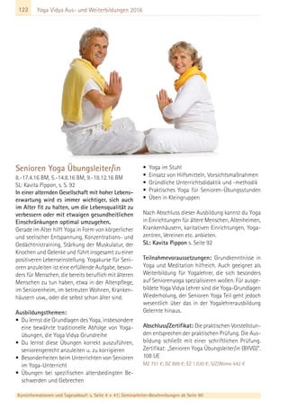 122
Kursinformationen und Tagesablauf: s. Seite 4 + 47; Seminarleiter-Beschreibungen ab Seite 90
Yoga Vidya Aus- und Weiterbildungen 2016
Senioren Yoga Übungsleiter/in
8.-17.4.16 BM, 5.-14.8.16 BM, 9.-18.12.16 BM
SL: Kavita Pippon, s. S. 92
In einer alternden Gesellschaft mit hoher Lebens-
erwartung wird es immer wichtiger, sich auch
im Alter fit zu halten, um die Lebensqualität zu
verbessern oder mit etwaigen gesundheitlichen
Einschränkungen optimal umzugehen.
Gerade im Alter hilft Yoga in Form von körperlicher
und seelischer Entspannung, Konzentrations- und
Gedächtnistraining, Stärkung der Muskulatur, der
Knochen und Gelenke und führt insgesamt zu einer
positiveren Lebenseinstellung. Yogakurse für Seni-
oren anzuleiten ist eine erfüllende Aufgabe, beson-
ders für Menschen, die bereits beruflich mit älteren
Menschen zu tun haben, etwa in der Altenpflege,
im Seniorenheim, im betreuten Wohnen, Kranken-
häusern usw., oder die selbst schon älter sind.
Ausbildungsthemen:
• Du lernst die Grundlagen des Yoga, insbesondere
eine bewährte traditionelle Abfolge von Yoga-
übungen, die Yoga Vidya Grundreihe
• Du lernst diese Übungen korrekt auszuführen,
seniorengerecht anzuleiten u. zu korrigieren
• Besonderheiten beim Unterrichten von Senioren
im Yoga-Unterricht
• Übungen bei spezifischen altersbedingten Be-
schwerden und Gebrechen
• Yoga im Stuhl
• Einsatz von Hilfsmitteln, Vorsichtsmaßnahmen
• Gründliche Unterrichtsdidaktik und -methodik
• Praktisches Yoga für Senioren-Übungsstunden
• Üben in Kleingruppen
Nach Abschluss dieser Ausbildung kannst du Yoga
in Einrichtungen für ältere Menschen, Altenheimen,
Krankenhäusern, karitativen Einrichtungen, Yoga-
zentren, Vereinen etc. anbieten.
SL: Kavita Pippon s. Seite 92
Teilnahmevoraussetzungen: Grundkenntnisse in
Yoga und Meditation hilfreich. Auch geeignet als
Weiterbildung für Yogalehrer, die sich besonders
auf Seniorenyoga spezialisieren wollen. Für ausge-
bildete Yoga Vidya Lehrer sind die Yoga-Grundlagen
Wiederholung, der Senioren Yoga Teil geht jedoch
wesentlich über das in der Yogalehrerausbildung
Gelernte hinaus.
Abschluss/Zertifikat: Die praktischen Vorstellstun-
den entsprechen der praktischen Prüfung. Die Aus-
bildung schließt mit einer schriftlichen Prüfung.
Zertifikat: „Senioren Yoga Übungsleiter/in (BYVG)“.
108 UE
MZ 751 €; DZ 889 €; EZ 1.030 €; S/Z/Womo 642 €
 