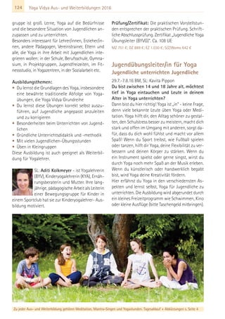 124 Yoga Vidya Aus- und Weiterbildungen 2016
gruppe ist groß. Lerne, Yoga auf die Bedürfnisse
und die besondere Situation von Jugendlichen an-
zupassen und zu unterrichten.
Besonders interessant für Lehrer/innen, Erzieher/in-
nen, andere Pädagogen, Vereinstrainer, Eltern und
alle, die Yoga in ihre Arbeit mit Jugendlichen inte-
grieren wollen: in der Schule, Berufsschule, Gymna-
sium, in Projektgruppen, Jugendfreizeiten, im Fit-
nessstudio, in Yogazentren, in der Sozialarbeit etc.
Ausbildungsthemen:
• Du lernst die Grundlagen des Yoga, insbesondere
eine bewährte traditionelle Abfolge von Yoga-
übungen, die Yoga Vidya Grundreihe
• Du lernst diese Übungen korrekt selbst auszu-
führen, auf Jugendliche angepasst anzuleiten
und zu korrigieren
• Besonderheiten beim Unterrichten von Jugend-
lichen
• Gründliche Unterrichtsdidaktik und -methodik
• Mit vielen Jugendlichen-Übungsstunden
• Üben in Kleingruppen
Diese Ausbildung ist auch geeignet als Weiterbil-
dung für Yogalehrer.
SL: Aditi Kolkmeyer - ist Yogalehrerin
(BYV), Kinderyogalehrerin (KYA), Ernäh-
rungsberaterin und Mutter. Ihre lang-
jährige, pädagogische Arbeit als Leiterin
einer Bewegungsgruppe für Kinder in
einem Sportclub hat sie zur Kinderyogalehrer- Aus-
bildung motiviert.
Prüfung/Zertifikat: Die praktischen Vorstellstun-
den entsprechen der praktischen Prüfung. Schrift-
liche Abschlussprüfung. Zertifikat „Jugendliche Yoga
Übungsleiter (BYVG)“. Ca. 108 UE
MZ 751 €; DZ 889 €; EZ 1.030 €; S/Z/Womo 642 €
Jugendübungsleiter/in für Yoga
Jugendliche unterrichten Jugendliche
29.7.-7.8.16 BM, SL: Kavita Pippon
Du bist zwischen 14 und 18 Jahre alt, möchtest
tief in Yoga eintauchen und Leute in deinem
Alter in Yoga unterrichten?
Dann bist du hier richtig! Yoga ist „in“ - keine Frage,
denn viele bekannte Leute üben Yoga oder Medi-
tation. Yoga hilft dir, den Alltag schöner zu gestal-
ten, den Schulstress besser zu meistern, macht dich
stark und offen im Umgang mit anderen, sorgt da-
für, dass du dich wohl fühlst und macht vor allem
Spaß! Wenn du Sport treibst, wie Fußball spielen
oder tanzen, hilft dir Yoga, deine Flexibilität zu ver-
bessern und deinen Körper zu stärken. Wenn du
ein Instrument spielst oder gerne singst, wirst du
durch Yoga noch mehr Spaß an der Musik erleben.
Wenn du künstlerisch oder handwerklich begabt
bist, wird Yoga deine Kreativität fördern.
Hier erfährst du Yoga in den verschiedensten As-
pekten und lernst selbst, Yoga für Jugendliche zu
unterrichten. Die Ausbildung wird abgerundet durch
ein kleines Freizeitprogramm wie Schwimmen, Kino
oder kleine Ausflüge (bitte Taschengeld mitbringen).
Zu jeder Aus- und Weiterbildung gehören Meditation, Mantra-Singen und Yogastunden. Tagesablauf + Abkürzungen s. Seite 4
 