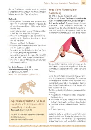 Anmeldeformular s. Seite 207. Info/Anmeldung Tel.: BM 05234/870, WW 02685/80020, NO 04426/9041610, AL 08361/925300
125Trainer-, Kurs- und Übungsleiter Ausbildungen
Um ein Zertifikat zu erhalten, musst du an allen
Stunden teilnehmen und zum Abschluss auf Papier
bringen, was du über Yoga gelernt hast.
Du lernst:
• die Yoga Vidya Grundreihe, eine bestimmte Ab-
folge von Yogaübungen, die dafür sorgt, dass du
dich gut in deinem Körper fühlst und selbstbe-
wusster wirst
• andere Übungen zum besseren Umgang mit Ge-
fühlen wie Wut, Angst und Traurigkeit
• Übungen zur Verbesserung des Konzentrations-
vermögens, der Kondition, Koordination, Kraft
und der Flexibilität
• Übungen und Spiele für Gruppen
• Rituale aus verschiedenen Kulturen, Yogaübun-
gen mit Musik und Liedern
• Techniken, um die Gedanken im Kopf zur Ruhe
zu bringen, Entspannungstechniken
• Auseinandersetzung mit den Fragen „Wer bin ich?“,
„Was will ich?“, „Was ist der Sinn des Lebens?“
• Du lernst in lockerer Atmosphäre, alle Übungen
selbst zu unterrichten
SL: Kavita Pippon, s. Seite 92
Teilnahmevoraussetzung: 14-18 Jahre
Mit Zertifikat. Ca. 108 UE
MZ 311 €; DZ 380 €; EZ 590 €; S/Z/Womo 224 €
Yoga Vidya Fitnesstrainer
Ausbildung
22.-27.5.16 BM, SL: Ramashakti Sikora
Willst du mit deinen Yogakursen besonders ak-
tivere Menschen ansprechen, die stärker gefor-
dert werden wollen? Besonders jüngere, fitness-
orientierte Leute vermissen manchmal im
Standardyoga die schweißtreibende Herausforde-
rung und „maskuline“ Komponente. Auch im be-
trieblichen Gesundheitswesen wird dieser Aspekt
des sportlichen Trainings immer wichtiger. Mit der
von Sukadev entwickelten Yoga Fitness Reihe be-
kommst du ein ideales Instrument für ein kraftvolles
Training.
Lerne, die von Sukadev entwickelte Yoga Vidya Fit-
ness Reihe systematisch anzuleiten. Du kannst sie
anschließend im Rahmen deiner normalen Yoga-
kurse anbieten, oder z.B. in Fitnessstudios, Business
Yoga, im betrieblichen Alltag, spezielle fortgeschrit-
tene Yogastunden usw.
Die Reihe berücksichtigt alle Aspekte des sportlichen
Trainings:
• Pulsgesteuerte flotte Sonnengebete für das Herz-
Kreislauftraining
• Variationen von Surya Namaskar und Navasana
für Kraft-Training aller wichtigen Muskelpartien
• Klassische Asanas für Flexibilität und Koordina-
tion
• Tiefenentspannung
So kannst du Kurse anleiten, in denen Teilnehmer/
innen innerhalb einer Stunde alle Systeme des Kör-
pers trainieren – das effektivste Training der Welt!
Und da Yoga immer auch feinstofflich wirkt, fühlen
Jugendübungsleiter/in für Yoga
Jugendliche unterrichten Jugendliche
– Ausbildung im Stadtcenter
Darmstadt: Beginn 26.01.16
Für Infos zu Terminen, Preise etc. bitte Center
direkt kontaktieren:
www.yoga-vidya.de/darmstadt
 
