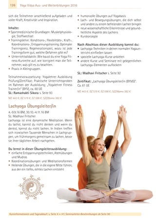126
Kursinformationen und Tagesablauf: s. Seite 4 + 47; Seminarleiter-Beschreibungen ab Seite 90
Yoga Vidya Aus- und Weiterbildungen 2016
sich die Teilnehmer anschließend aufgeladen und
voller Kraft, Kreativität und Inspiration.
Inhalte:
• Sportmedizinische Grundlagen: Muskelphysiolo-
gie, Stoffwechsel
• Trainingslehre: Konditions-, Flexibilitäts-, Kraft-,
Koordinations-, Entspannungstraining. Optimaler
Trainingsreiz, Regenerationszeit, wozu ist jede
Trainingsform gut, welche Gefahren gibt es?
• Unterrichtsdidaktik: Wie baust du eine Yoga Fit-
ness-Kursreihe auf, wie korrigiert man die Teil-
nehmer, was gilt es zu beachten.
• Praxis in Kleingruppen.
Teilnahmevoraussetzung: Yogalehrer Ausbildung
Prüfung/Zertifikat: Praktische Unterrichtsproben
im Rahmen der Ausbildung; „Yogalehrer Fitness
Trainer/in“ (BYV), ca. 60 UE
SL: Ramashakti Sikora s. Seite 93
MZ 443 €; DZ 519 €; EZ 598 €; S/Z/Womo 382 €
Lachyoga Übungsleiter/in
4.-9.9.16 BM, 30.10.-4.11.16 BM
SL: Madhavi Fritscher
Lachyoga ist eine dynamische Meditation. Wenn
du lachst, kannst du nicht denken und wenn du
denkst, kannst du nicht lachen. In Indien treffen
sich inzwischen Tausende Menschen in Lachgrup-
pen, um frühmorgens gemeinsam zu lachen, bevor
sie ihrer täglichen Arbeit nachgehen.
Du lernst in dieser Übungsleiterausbildung:
• einfache Entspannungstechniken, Atemübungen
und Mudras
• Koordinationsübungen und Meditationsformen
• Heilende Übungen, die in die eigene Mitte führen,
aus der ein tiefes, echtes Lachen entsteht
• humorvolle Übungen auf Yogabasis
• Lach- und Bewegungsübungen, die dich selbst
und andere zu einem befreienden Lachen bringen
• neue wissenschaftliche Erkenntnisse und gesund-
heitliche Aspekte des Lachens
• Kurskonzepte
Nach Abschluss dieser Ausbildung kannst du:
• Lachyoga-Techniken in deinen normalen Yogaun-
terricht einfließen lassen
• spezielle Lachyoga-Kurse anbieten
• andere Kurse und Seminare mit gelegentlichen
Lachyoga-Elementen auflockern
SL: Madhavi Fritscher s. Seite 92
Zertifikat: „Lachyoga Übungsleiter/in (BYVG)".
Ca. 61 UE
MZ 443 €; DZ 519 €; EZ 598 €; S/Z/Womo 382 €
 