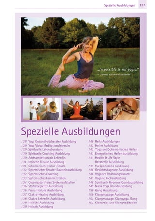127Spezielle Ausbildungen
128 Yoga Gesundheitsberater Ausbildung
129 Yoga Vidya Meditationslehrer/in
129 Spirituelle Lebensberatung
130 Spirituelle Coaching Ausbildung
130 Achtsamkeitspraxis Lehrer/in
131 Indische Rituale Ausbildung
131 Schamanische Natur-Rituale
132 Systemischer Berater Bausteinausbildung
132 Systemisches Coaching
133 Systemisches Familienstellen
134 Organisator Freies Systemaufstellen
136 Sterbebegleiter Ausbildung
136 Prana Heilung Ausbildung
137 Chakra-Healing Ausbildung
138 Chakra Lehrer/in Ausbildung
138 Hellfühl Ausbildung
139 Hellseh Ausbildung
140 Reiki Ausbildungen
142 Heiler Ausbildung
142 Yoga und Schamanisches Heilen
143 Energetisches Heilen Ausbildung
144 Health & Life Style
Berater/in Ausbildung
145 Ho’oponopono Ausbildung
146 Gesichtsdiagnose Ausbildung
146 Veganer Ernährungsberater
147 Vegane Kochausbildung
148 Spirituelle Hypnose Grundausbildung
149 Nada Yoga Grundausbildung
150 Gong Ausbildung
150 Klangmassage Ausbildung
151 Klangmassage, Klangyoga, Gong
152 Klangreise und Klangmeditation
Spezielle Ausbildungen
„Impossible is not yogic!”
~ Swami Vishnu-devananda
 