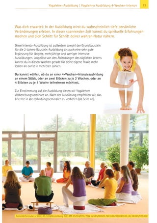 13Yogalehrer Ausbildung | Yogalehrer Ausbildung 4-Wochen-Intensiv
Anmeldeformular s. Seite 43. Info/Anmeldung Tel.: BM 05234/870, WW 02685/80020, NO 04426/9041610, AL 08361/925300
Diese Intensiv-Ausbildung ist außerdem sowohl der Grundbaustein
für die 2-Jahres-Baustein-Ausbildung als auch eine sehr gute
Ergänzung für längere, mehrjährige und weniger intensive
Ausbildungen. Losgelöst von den Ablenkungen des täglichen Lebens
kannst du in diesen Wochen gerade für deine eigene Praxis mehr
lernen als sonst in mehreren Jahren.
Du kannst wählen, ob du an einer 4-Wochen-Intensivausbildung
an einem Stück, oder an zwei Blöcken zu je 2 Wochen, oder an
4 Blöcken zu je 1 Woche teilnehmen möchtest.
Zur Einstimmung auf die Ausbildung bieten wir Yogalehrer
Vorbereitungsseminare an. Nach der Ausbildung empfehlen wir, das
Erlernte in Weiterbildungsseminaren zu vertiefen (ab Seite 45).
Was dich erwartet: In der Ausbildung wirst du wahrscheinlich tiefe persönliche
Veränderungen erleben. In dieser spannenden Zeit kannst du spirituelle Erfahrungen
machen und dich Schritt für Schritt deiner wahren Natur nähern.
 