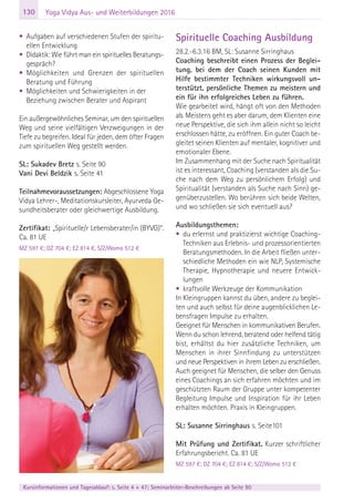 130
Kursinformationen und Tagesablauf: s. Seite 4 + 47; Seminarleiter-Beschreibungen ab Seite 90
Yoga Vidya Aus- und Weiterbildungen 2016
• Aufgaben auf verschiedenen Stufen der spiritu-
ellen Entwicklung
• Didaktik: Wie führt man ein spirituelles Beratungs-
gespräch?
• Möglichkeiten und Grenzen der spirituellen
Beratung und Führung
• Möglichkeiten und Schwierigkeiten in der
Beziehung zwischen Berater und Aspirant
Ein außergewöhnliches Seminar, um den spirituellen
Weg und seine vielfältigen Verzweigungen in der
Tiefe zu begreifen. Ideal für jeden, dem öfter Fragen
zum spirituellen Weg gestellt werden.
SL: Sukadev Bretz s. Seite 90
Vani Devi Beldzik s. Seite 41
Teilnahmevoraussetzungen: Abgeschlossene Yoga
Vidya Lehrer-, Meditationskursleiter, Ayurveda Ge-
sundheitsberater oder gleichwertige Ausbildung.
Zertifikat: „Spirituelle/r Lebensberater/in (BYVG)“.
Ca. 81 UE
MZ 597 €; DZ 704 €; EZ 814 €, S/Z/Womo 512 €
Spirituelle Coaching Ausbildung
28.2.-6.3.16 BM, SL: Susanne Sirringhaus
Coaching beschreibt einen Prozess der Beglei-
tung, bei dem der Coach seinen Kunden mit
Hilfe bestimmter Techniken wirkungsvoll un-
terstützt, persönliche Themen zu meistern und
ein für ihn erfolgreiches Leben zu führen.
Wie gearbeitet wird, hängt oft von den Methoden
ab. Meistens geht es aber darum, dem Klienten eine
neue Perspektive, die sich ihm allein nicht so leicht
erschlossen hätte, zu eröffnen. Ein guter Coach be-
gleitet seinen Klienten auf mentaler, kognitiver und
emotionaler Ebene.
Im Zusammenhang mit der Suche nach Spiritualität
ist es interessant, Coaching (verstanden als die Su-
che nach dem Weg zu persönlichem Erfolg) und
Spiritualität (verstanden als Suche nach Sinn) ge-
genüberzustellen. Wo berühren sich beide Welten,
und wo schließen sie sich eventuell aus?
Ausbildungsthemen:
• du erlernst und praktizierst wichtige Coaching-
Techniken aus Erlebnis- und prozessorientierten
Beratungsmethoden. In die Arbeit fließen unter-
schiedliche Methoden ein wie NLP, Systemische
Therapie, Hypnotherapie und neuere Entwick-
lungen
• kraftvolle Werkzeuge der Kommunikation
In Kleingruppen kannst du üben, andere zu beglei-
ten und auch selbst für deine augenblicklichen Le-
bensfragen Impulse zu erhalten.
Geeignet für Menschen in kommunikativen Berufen.
Wenn du schon lehrend, beratend oder helfend tätig
bist, erhältst du hier zusätzliche Techniken, um
Menschen in ihrer Sinnfindung zu unterstützen
und neue Perspektiven in ihrem Leben zu erschließen.
Auch geeignet für Menschen, die selber den Genuss
eines Coachings an sich erfahren möchten und im
geschützten Raum der Gruppe unter kompetenter
Begleitung Impulse und Inspiration für ihr Leben
erhalten möchten. Praxis in Kleingruppen.
SL: Susanne Sirringhaus s. Seite101
Mit Prüfung und Zertifikat. Kurzer schriftlicher
Erfahrungsbericht. Ca. 81 UE
MZ 597 €; DZ 704 €; EZ 814 €; S/Z/Womo 512 €
 