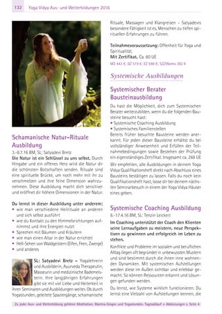 132
Zu jeder Aus- und Weiterbildung gehören Meditation, Mantra-Singen und Yogastunden. Tagesablauf + Abkürzungen s. Seite 4
Yoga Vidya Aus- und Weiterbildungen 2016
Schamanische Natur-Rituale
Ausbildung
3.-8.7.16 BM, SL; Satyadevi Bretz
Die Natur ist ein Schlüssel zu uns selbst. Durch
Hingabe und ein offenes Herz wird die Natur dir
die schönsten Botschaften senden. Rituale sind
eine spirituelle Brücke, um noch mehr mit ihr zu
verschmelzen und ihre feine Dimension wahrzu-
nehmen. Diese Ausbildung macht dich sensitiver
und eröffnet dir höhere Dimensionen in der Natur.
Du lernst in dieser Ausbildung unter anderem:
• wie man verschiedene Heilrituale an anderen
und sich selbst ausführt
• wie du Kontakt zu den Himmelsrichtungen auf-
nimmst und ihre Energien nutzt
• Sprechen mit Bäumen und Kräutern
• wie man einen Altar in der Natur errichtet
• Hell-Sehen von Waldgeistern (Elfen, Feen, Zwerge)
• und anderes
SL: Satyadevi Bretz – Yogalehrerin
und Ausbilderin, Ayurveda Therapeutin,
Masseurin und medizinische Bademeis-
terin. Ihre langjährigen Erfahrungen
gibt sie mit viel Liebe und Heiterkeit in
ihren Seminaren und Ausbildungen weiter. Ob durch
Yogastunden, geleitete Spaziergänge, schamanische
Rituale, Massagen und Klangreisen – Satyadevis
besondere Fähigkeit ist es, Menschen zu tiefen spi-
rituellen Erfahrungen zu führen.
Teilnahmevoraussetzung: Offenheit für Yoga und
Spiritualität.
Mit Zertifikat. Ca. 60 UE
MZ 443 €; DZ 519 €; EZ 598 €; S/Z/Womo 382 €
Systemische Ausbildungen
Systemischer Berater
Bausteinausbildung
Du hast die Möglichkeit, dich zum Systemischen
Berater weiterzubilden, wenn du die folgenden Bau-
steine besucht hast:
• Systemische Coaching Ausbildung
• Systemisches Familienstellen
Bereits früher besuchte Bausteine werden aner-
kannt. Für jeden dieser Bausteine erhältst du bei
vollständiger Anwesenheit und Erfüllen der Teil-
nahmebedingungen sowie Bestehen der Prüfung
ein eigenständiges Zertifikat. Insgesamt ca. 268 UE
Wir empfehlen, alle Ausbildungen in deinem Yoga
Vidya Qualifikationsheft direkt nach Abschluss eines
Bausteins bestätigen zu lassen. Falls du noch kein
Qualifikationsheft hast, lasse dir bei deinem nächs-
ten Seminarbesuch in einem der Yoga Vidya Häuser
eines geben.
Systemische Coaching Ausbildung
8.-17.4.16 BM, SL: Tenzin Leickert
Im Coaching unterstützt der Coach den Klienten
seine Lernaufgaben zu meistern, neue Perspek-
tiven zu gewinnen und erfolgreich im Leben zu
stehen.
Konflikte und Probleme im sozialen und beruflichen
Alltag liegen oft begründet in unbewussten Mustern
und sind bestimmt durch die ihnen inne wohnen-
den Dynamiken. Mit systemischen Aufstellungen
werden diese im Außen sichtbar und erlebbar ge-
macht. So können Ressourcen erkannt und Lösun-
gen gefunden werden.
Du lernst, wie Systeme wirklich funktionieren. Du
lernst eine Vielzahl von Aufstellungen kennen, die
 