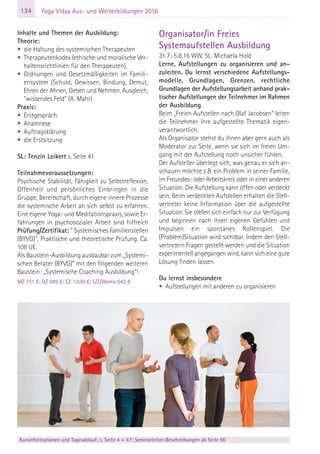 134
Kursinformationen und Tagesablauf: s. Seite 4 + 47; Seminarleiter-Beschreibungen ab Seite 90
Yoga Vidya Aus- und Weiterbildungen 2016
Inhalte und Themen der Ausbildung:
Theorie:
• die Haltung des systemischen Therapeuten
• Therapeutenkodex (ethische und moralische Ver-
haltensrichtlinien für den Therapeuten),
• Ordnungen und Gesetzmäßigkeiten im Famili-
ensystem (Schuld, Gewissen, Bindung, Demut,
Ehren der Ahnen, Geben und Nehmen, Ausgleich,
"wissendes Feld" (A. Mahr)
Praxis:
• Erstgespräch
• Anamnese
• Auftragsklärung
• die Erstsitzung
SL: Tenzin Leikert s. Seite 41
Teilnahmevoraussetzungen:
Psychische Stabilität, Fähigkeit zu Selbstreflexion,
Offenheit und persönliches Einbringen in die
Gruppe, Bereitschaft, durch eigene innere Prozesse
die systemische Arbeit an sich selbst zu erfahren.
Eine eigene Yoga- und Meditationspraxis, sowie Er-
fahrungen in psychosozialer Arbeit sind hilfreich
Prüfung/Zertifikat: " Systemisches Familienstellen
(BYVG)". Praktische und theoretische Prüfung. Ca.
108 UE.
Als Baustein-Ausbildung ausbaubar zum „Systemi-
schen Berater (BYVG)“ mit den folgenden weiteren
Baustein: „Systemische Coaching Ausbildung“!
MZ 751 €; DZ 889 €; EZ 1.030 €; S/Z/Womo 642 €
Organisator/in Freies
Systemaufstellen Ausbildung
31.7.-5.8.16 WW, SL: Michaela Hold
Lerne, Aufstellungen zu organisieren und an-
zuleiten. Du lernst verschiedene Aufstellungs-
modelle, Grundlagen, Grenzen, rechtliche
Grundlagen der Aufstellungsarbeit anhand prak-
tischer Aufstellungen der Teilnehmer im Rahmen
der Ausbildung.
Beim „Freien Aufstellen nach Olaf Jacobsen“ leiten
die Teilnehmer ihre aufgestellte Thematik eigen-
verantwortlich.
Als Organisator stehst du ihnen aber gern auch als
Moderator zur Seite, wenn sie sich im freien Um-
gang mit der Aufstellung noch unsicher fühlen.
Der Aufsteller überlegt sich, was genau er sich an-
schauen möchte z.B. ein Problem in seiner Familie,
im Freundes- oder Arbeitskreis oder in einer anderen
Situation. Die Aufstellung kann offen oder verdeckt
sein. Beim verdeckten Aufstellen erhalten die Stell-
vertreter keine Information über die aufgestellte
Situation. Sie stellen sich einfach nur zur Verfügung
und beginnen nach ihren eigenen Gefühlen und
Impulsen ein spontanes Rollenspiel. Die
(Problem)Situation wird sichtbar. Indem den Stell-
vertretern Fragen gestellt werden und die Situation
experimentell angegangen wird, kann sich eine gute
Lösung finden lassen.
Du lernst insbesondere
• Aufstellungen mit anderen zu organisieren
 