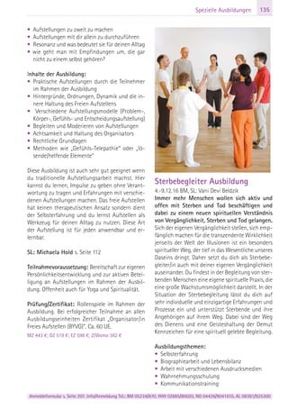 Anmeldeformular s. Seite 207. Info/Anmeldung Tel.: BM 05234/870, WW 02685/80020, NO 04426/9041610, AL 08361/925300
135Spezielle Ausbildungen
• Aufstellungen zu zweit zu machen
• Aufstellungen mit dir allein zu durchzuführen
• Resonanz und was bedeutet sie für deinen Alltag
• wie geht man mit Empfindungen um, die gar
nicht zu einem selbst gehören?
Inhalte der Ausbildung:
• Praktische Aufstellungen durch die Teilnehmer
im Rahmen der Ausbildung
• Hintergründe, Ordnungen, Dynamik und die in-
nere Haltung des Freien Aufstellens
• Verschiedene Aufstellungsmodelle (Problem-,
Körper-, Gefühls- und Entscheidungsaufstellung)
• Begleiten und Moderieren von Aufstellungen
• Achtsamkeit und Haltung des Organisators
• Rechtliche Grundlagen
• Methoden wie „Gefühls-Telepathie“ oder „lö-
sende/helfende Elemente“
Diese Ausbildung ist auch sehr gut geeignet wenn
du traditionelle Aufstellungsarbeit machst. Hier
kannst du lernen, Impulse zu geben ohne Verant-
wortung zu tragen und Erfahrungen mit verschie-
denen Aufstellungen machen. Das freie Aufstellen
hat keinen therapeutischen Ansatz sondern dient
der Selbsterfahrung und du lernst Aufstellen als
Werkzeug für deinen Alltag zu nutzen. Diese Art
der Aufstellung ist für jeden anwendbar und er-
lernbar.
SL: Michaela Hold s. Seite 112
Teilnahmevoraussetzung: Bereitschaft zur eigenen
Persönlichkeitsentwicklung und zur aktiven Betei-
ligung an Aufstellungen im Rahmen der Ausbil-
dung. Offenheit auch für Yoga und Spiritualität.
Prüfung/Zertifikat: Rollenspiele im Rahmen der
Ausbildung. Bei erfolgreicher Teilnahme an allen
Ausbildungseinheiten Zertifikat „Organisator/in
Freies Aufstellen (BYVG)“. Ca. 60 UE.
MZ 443 €; DZ 519 €; EZ 598 €; Z/Womo 382 €
Sterbebegleiter Ausbildung
4.-9.12.16 BM, SL: Vani Devi Beldzik
Immer mehr Menschen wollen sich aktiv und
offen mit Sterben und Tod beschäftigen und
dabei zu einem neuen spirituellen Verständnis
von Vergänglichkeit, Sterben und Tod gelangen.
Sich der eigenen Vergänglichkeit stellen, sich emp-
fänglich machen für die transzendente Wirklichkeit
jenseits der Welt der Illusionen ist ein besonders
spiritueller Weg, der tief in das Wesentliche unseres
Daseins dringt. Daher setzt du dich als Sterbebe-
gleiter/in auch mit deiner eigenen Vergänglichkeit
auseinander. Du findest in der Begleitung von ster-
benden Menschen eine eigene spirituelle Praxis, die
eine große Wachstumsmöglichkeit darstellt. In der
Situation der Sterbebegleitung lässt du dich auf
sehr individuelle und einzigartige Erfahrungen und
Prozesse ein und unterstützt Sterbende und ihre
Angehörigen auf ihrem Weg. Dabei sind der Weg
des Dienens und eine Geisteshaltung der Demut
Kennzeichen für eine spirituell gelebte Begleitung.
Ausbildungsthemen:
• Selbsterfahrung
• Biographiearbeit und Lebensbilanz
• Arbeit mit verschiedenen Ausdrucksmedien
• Wahrnehmungsschulung
• Kommunikationstraining
 