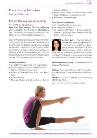 Anmeldeformular s. Seite 207. Info/Anmeldung Tel.: BM 05234/870, WW 02685/80020, NO 04426/9041610, AL 08361/925300
137Spezielle Ausbildungen
Prana Heilung Aufbaukurs
Findet alle 2-3 Jahre statt.
Chakra Healing Basisausbildung
14.-19.8.16 BM, SL: Galit Zairi
Praktische Anwendungen für Chakra-Klärung
und -Ausgleich mit Theorie zur Chakralehre.
Den Chakras sind unterschiedliche universelle Qua-
litäten des menschlichen Lebens zugeordnet.
In dieser Ausbildung lernst du das Wesentliche über
die feinstofflichen Energiezentren, besonders die 7
Hauptchakras, ihre Bedeutung und Auswirkung auf
verschiedene Lebensbereiche, auf Organe und Kör-
perfunktionen, mentale und emotionale Verfassung.
Über die Arbeit an den Energiezentren kannst du
bei dir selbst und deinen Teilnehmern/Klienten diese
inneren Kräfte aktivieren und wahrnehmen.
Ausbildungsthemen:
• die sieben Chakras und die fünf Körperhüllen
• Zuordnung der Chakras zu Lebensbereichen
• Chakras und Selbstmanagement
• Aufbau des Energiekörpers, Schutz und Reini-
gung
• Chakra-Massage
• Mantras, Mudras und Körperübungen für die
einzelnen Chakras
• Heilsteine und Farben für die einzelnen Chakras
• Chakra-Meditation und Visualisierungen
• Übungspraxis in der Gruppe
Diese Techniken kannst du:
• als Einzelbehandlungen anwenden
• als Workshops anbieten
• als zusätzliche Methoden in deine sonstige Un-
terrichts-, Beratungs- oder therapeutische Tä-
tigkeit einfließen lassen
SL: Galit Zairi – Ayurveda Gesund-
heitsberaterin, Selbstmanagement Trai-
nerin, Yogalehrerin und Heilerin. Lang-
jährige, beliebte Ausbilderin die ihren
Wissensschatz aus östlicher und west-
licher Weisheit voll Freude und Leichtigkeit vermit-
telt. Durch ihre besondere Arbeitsweise unterstützt
sie die Teilnehmer in ihrer spirituellen Entwicklung.
Teilnahmevoraussetzung: Grundkenntnisse in
Yoga und Meditation.
Prüfung: Praktische Prüfung im Rahmen des Aus-
bildungssettings. Kurze schriftliche Abschlussar-
beit.
Zertifikat: „Chakra Healing Basisausbildung
(BYVG)“. Ca. 60 UE
MZ 443 €; DZ 519 €; EZ 598 €; S/Z/Womo 382 €
 