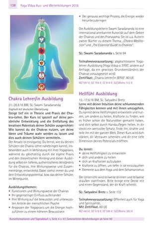 138 Yoga Vidya Aus- und Weiterbildungen 2016
Chakra Lehrer/in Ausbildung
21.-28.8.16 BM, SL: Swami Saradananda
Englisch mit deutscher Übersetzung
Steige tief ein in Theorie und Praxis der Cha-
kra-Lehre. Der Kurs ist speziell auf deine per-
sönliche Entwicklung und die Entfaltung des
kreativen Potentials deiner Schüler ausgerichtet:
Wie kannst du die Chakras nutzen, um deine
Ideen und Träume wahr werden zu lassen und
dies auch deinen Schülern vermitteln.
Der Ansatz ist einzigartig: Du lernst, wie du deinen
Schülern die Chakra-Lehre nahebringen kannst, ins-
besondere auch in Verbindung mit ihrer Yogapraxis,
während du gleichzeitig durch die eigene Praxis
und den theoretischen Hintergrund dieser Ausbil-
dung selbst ein tieferes, authentischeres Verständnis
für die Chakras, ihre Wirkungsweise und Zusam-
menhänge, entwickelst. Dabei stehst immer du und
dein Entwicklungspotential, bzw. das deiner Schüler,
im Mittelpunkt.
Ausbildungsthemen:
• Funktionen und Wirkungsweise der Chakras
• Ihr gegenseitiger Einfluss aufeinander
• Ihre Wirkung auf die bewussten und unbewuss-
ten Anteile der menschlichen Psyche
• Anpassen der Yogapraxis um die Energie hoch-
zuführen zu einem höheren Bewusstsein
• Der genauso wichtige Prozess, die Energie wieder
herunterzubringen
Die Ausbildungsleiterin Swami Saradananda ist eine
international anerkannte Autorität auf dem Gebiet
der Chakras und des Pranayama. Sie ist u.a. Autorin
zweier Bücher zu diesem Thema, „Chakra Medita-
tion“ und „The Essential Guide to Chakras”.
SL: Swami Saradananda s. Seite 94
Teilnahmevoraussetzung: abgeschlossene Yoga-
lehrer-Ausbildung (Yoga Vidya o. SYVC; andere auf
Anfrage, da ein gewisses Grundverständnis der
Chakras vorausgesetzt wird)
Zertifikat: „Chakra Lehrer/in (BYV)“. 80 UE
MZ 597 €, DZ 704 €, EZ 814 €, S/Z/Womo 512 €
Hellfühl Ausbildung
12.-17.6.16 BM, SL: Satyadevi Bretz
Lerne mit deiner Intuition deine schlummernden
Fähigkeiten kennen und mit ihnen umzugehen.
Du kannst deine Hellfühligkeit entwickeln und nut-
zen, um andere zu heilen, Kraftorte zu finden, wie
es früher schon die Naturvölker gemacht haben,
und dich selbst durch Handauflegen heilen. In dir
steckt ein wertvoller Schatz, finde ihn, strahle und
teile ihn mit der ganzen Welt. Dieser Kurs wird dich
stärken, dir Vertrauen schenken und dir eine tiefe
Dimension deines Potenzials eröffnen.
Du lernst:
• deine Hellfühligkeit zu entwickeln
• dich und andere zu heilen
• dich an Kraftorten aufzuladen
• Kraftorte zu öffnen, um tiefer in sie einzutauchen
• Elemente aus dem Yoga und dem Schamanismus
Der Unterricht wird teilweise drinnen und teilweise
draußen stattfinden. Bitte bringe eine Decke mit
und einen Gegenstand, der dir Kraft schenkt.
SL: Satyadevi Bretz s. Seite 132
eite 131
Teilnahmevoraussetzung: Offenheit auch für Yoga
und Spiritualität.
Mit Zertifikat. 60 UE
MZ 443 €, DZ 519 €, EZ 598 €, S/Z/Womo 382 €
Kursinformationen und Tagesablauf: s. Seite 4 + 47; Seminarleiter-Beschreibungen ab Seite 90
 