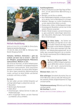 Anmeldeformular s. Seite 207. Info/Anmeldung Tel.: BM 05234/870, WW 02685/80020, NO 04426/9041610, AL 08361/925300
139Spezielle Ausbildungen
Hellseh Ausbildung
30.10.-4.11.16; 27.11.-2.12.16 BM, SL: Chitra Sukhu
Englisch mit deutscher Übersetzung
17.-22.4.16; 28.8.-2.9.16 BM, SL: Michaela Hold;
Doreen Devapriya Eschler
Hellsehen, Hellhören, Hellriechen – geht das
wirklich und kann man es lernen? - Jeder hat
die Fähigkeit, parapsychologische Phänomene
wahrzunehmen, Medium zu sein.
Hier lernst du Techniken, um deine hellseherischen
Fähigkeiten zu entwickeln und parapsychologische
Phänomene wahrzunehmen, deine psychischen
Sensoren zu entwickeln. Du kannst diese Fähigkeit
für deine eigene persönliche Weiterentwicklung
nutzen, und auch um deine Schüler und Klienten
zu beraten und ihnen zu helfen.
Du lernst:
Für dich selbst und dein Umfeld Antworten auf
wichtige Lebensfragen zu bekommen wie z.B.
• Gesundheit
• Beziehungen, Partnerschaft
• Arbeit, Beruf
• Entscheidungen, nächste Schritte im Leben, bei
Problemstellungen
• deine einzigartigen Talente und dein Potential
zu entdecken und zu entfalten
Ausbildungsthemen:
• Yamas und Niyamas aus dem Raja Yoga als Platt-
form, um die übersinnliche Wahrnehmung zu
entwickeln
• Übungen, um die Aura zu stärken
• Aura: Hellsichtigkeit entwickeln, um Auras zu sehen,
sie zu deuten und ins Gleichgewicht zu bringen
• Hellsehen: Übungen zur inneren Visualisierung,
um den übersinnlichen Blick zu schulen
• Chakras sehen, fühlen, ins Gleichgewicht bringen
• Kinesiologischer Muskeltest und wie man ihn bei
anderen Personen anwendet
• Pendeln: Pendel einsetzen und leicht Antworten
zu ganz praktischen Lebensfragen bekommen:
über Gesundheit, Beziehungen, Partnerschaft,
Beruf, Entscheidungen
SL: Chitra Sukhu - Als Tochter von
Leela Mata und Yogi Hari ist sie in der
spirituellen Tradition des Yoga und des
Ayurveda in einem Ashram aufgewach-
sen. Chitra leitet besonders gern Me-
ditations- und Selbstentfaltungsseminare, die dir
helfen, das universelle Potential in dir zu erschlie-
ßen. Sie gibt inspirierende CDs mit Meditationsan-
leitungen heraus.
SL: Doreen Devapriya Eschler - Yo-
galehrerin (BYV), Entspannungsthera-
peutin (BYV), Reiki-Lehrerin; Sie zeich-
net sich durch praxisorientiertes,
entspanntes Unterrichten aus.
Michaela Hold s. Seite 112
Bitte mitbringen: Schreibheft, Buntstifte, Foto von
einem Menschen, dem du Liebe oder Heilung sen-
den möchtest, Pendel, Aufgeschlossenheit für Yoga
und Spiritualität.
Teilnahmevoraussetzung: Offenheit auch für Yoga
und Spiritualität.
Mit Zertifikat. Ca. 60 UE
MZ 443 €, DZ 519 €, EZ 598 €, S/Z/Womo 382 €
 