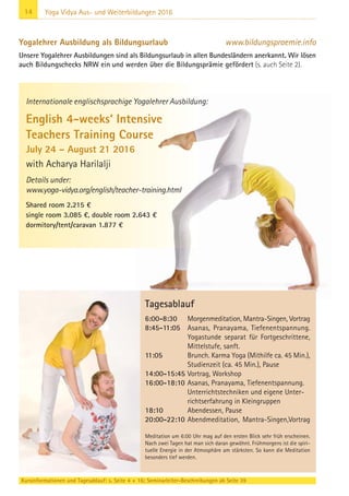 14 Yoga Vidya Aus- und Weiterbildungen 2016
Yogalehrer Ausbildung als Bildungsurlaub www.bildungspraemie.info
Unsere Yogalehrer Ausbildungen sind als Bildungsurlaub in allen Bundesländern anerkannt. Wir lösen
auch Bildungschecks NRW ein und werden über die Bildungsprämie gefördert (s. auch Seite 2).
Internationale englischsprachige Yogalehrer Ausbildung:
English 4-weeks‘ Intensive
Teachers Training Course
July 24 – August 21 2016
with Acharya Harilalji
Details under:
www.yoga-vidya.org/english/teacher-training.html
Shared room 2.215 €
single room 3.085 €, double room 2.643 €
dormitory/tent/caravan 1.877 €
Kursinformationen und Tagesablauf: s. Seite 4 + 16; Seminarleiter-Beschreibungen ab Seite 39
Tagesablauf
6:00-8:30 Morgenmeditation, Mantra-Singen, Vortrag
8:45-11:05 Asanas, Pranayama, Tiefenentspannung.
Yogastunde separat für Fortgeschrittene,
Mittelstufe, sanft.
11:05 Brunch. Karma Yoga (Mithilfe ca. 45 Min.),
Studienzeit (ca. 45 Min.), Pause
14:00-15:45 Vortrag, Workshop
16:00-18:10 Asanas, Pranayama, Tiefenentspannung.
Unterrichtstechniken und eigene Unter-
richtserfahrung in Kleingruppen
18:10 Abendessen, Pause
20:00-22:10 Abendmeditation, Mantra-Singen,Vortrag
Meditation um 6:00 Uhr mag auf den ersten Blick sehr früh erscheinen.
Nach zwei Tagen hat man sich daran gewöhnt. Frühmorgens ist die spiri-
tuelle Energie in der Atmosphäre am stärksten. So kann die Meditation
besonders tief werden.
 