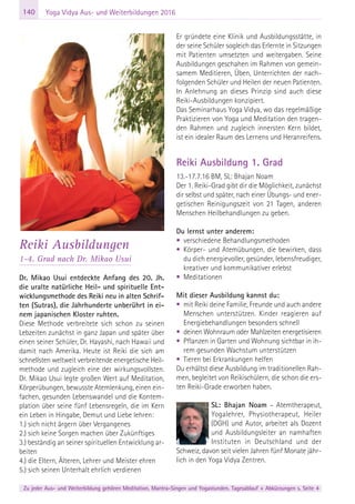140
Zu jeder Aus- und Weiterbildung gehören Meditation, Mantra-Singen und Yogastunden. Tagesablauf + Abkürzungen s. Seite 4
Yoga Vidya Aus- und Weiterbildungen 2016
Reiki Ausbildungen
1-4. Grad nach Dr. Mikao Usui
Dr. Mikao Usui entdeckte Anfang des 20. Jh.
die uralte natürliche Heil- und spirituelle Ent-
wicklungsmethode des Reiki neu in alten Schrif-
ten (Sutras), die Jahrhunderte unberührt in ei-
nem japanischen Kloster ruhten.
Diese Methode verbreitete sich schon zu seinen
Lebzeiten zunächst in ganz Japan und später über
einen seiner Schüler, Dr. Hayashi, nach Hawaii und
damit nach Amerika. Heute ist Reiki die sich am
schnellsten weltweit verbreitende energetische Heil-
methode und zugleich eine der wirkungsvollsten.
Dr. Mikao Usui legte großen Wert auf Meditation,
Körperübungen, bewusste Atemlenkung, einen ein-
fachen, gesunden Lebenswandel und die Kontem-
plation über seine fünf Lebensregeln, die im Kern
ein Leben in Hingabe, Demut und Liebe lehren:
1.) sich nicht ärgern über Vergangenes
2.) sich keine Sorgen machen über Zukünftiges
3.) beständig an seiner spirituellen Entwicklung ar-
beiten
4.) die Eltern, Älteren, Lehrer und Meister ehren
5.) sich seinen Unterhalt ehrlich verdienen
Er gründete eine Klinik und Ausbildungsstätte, in
der seine Schüler sogleich das Erlernte in Sitzungen
mit Patienten umsetzten und weitergaben. Seine
Ausbildungen geschahen im Rahmen von gemein-
samem Meditieren, Üben, Unterrichten der nach-
folgenden Schüler und Heilen der neuen Patienten.
In Anlehnung an dieses Prinzip sind auch diese
Reiki-Ausbildungen konzipiert.
Das Seminarhaus Yoga Vidya, wo das regelmäßige
Praktizieren von Yoga und Meditation den tragen-
den Rahmen und zugleich innersten Kern bildet,
ist ein idealer Raum des Lernens und Heranreifens.
Reiki Ausbildung 1. Grad
13.-17.7.16 BM, SL: Bhajan Noam
Der 1. Reiki-Grad gibt dir die Möglichkeit, zunächst
dir selbst und später, nach einer Übungs- und ener-
getischen Reinigungszeit von 21 Tagen, anderen
Menschen Heilbehandlungen zu geben.
Du lernst unter anderem:
• verschiedene Behandlungsmethoden
• Körper- und Atemübungen, die bewirken, dass
du dich energievoller, gesünder, lebensfreudiger,
kreativer und kommunikativer erlebst
• Meditationen
Mit dieser Ausbildung kannst du:
• mit Reiki deine Familie, Freunde und auch andere
Menschen unterstützen. Kinder reagieren auf
Energiebehandlungen besonders schnell
• deinen Wohnraum oder Mahlzeiten energetisieren
• Pflanzen in Garten und Wohnung sichtbar in ih-
rem gesunden Wachstum unterstützen
• Tieren bei Erkrankungen helfen
Du erhältst diese Ausbildung im traditionellen Rah-
men, begleitet von Reikischülern, die schon die ers-
ten Reiki-Grade erworben haben.
SL: Bhajan Noam – Atemtherapeut,
Yogalehrer, Physiotherapeut, Heiler
(DGH) und Autor, arbeitet als Dozent
und Ausbildungsleiter an namhaften
Instituten in Deutschland und der
Schweiz, davon seit vielen Jahren fünf Monate jähr-
lich in den Yoga Vidya Zentren.
 