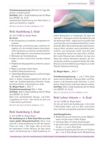 Anmeldeformular s. Seite 207. Info/Anmeldung Tel.: BM 05234/870, WW 02685/80020, NO 04426/9041610, AL 08361/925300
141Spezielle Ausbildungen
Teilnahmevoraussetzung: Offenheit für Yoga, Me-
ditation und Spiritualität.
Zertifikat: „Reiki 1. Grad Ausbildung nach Dr. Mikao
Usui (BYVG)“. Ca. 35 UE
Systematische Qualifizierung zum Reiki Grad 2, 3
sowie zum Reikilehrer möglich.
MZ 365 €; DZ 426 €; EZ 490 €; S/Z/Womo 317 €
Reiki Ausbildung 2. Grad
20.-24.7.16 BM, SL: Bhajan Noam
Du lernst:
• den Energiefluss zu verstärken und gezielter ein-
zusetzen
• Beschwerden und Erkrankungen ursächlich an-
zugehen, d.h. die mentale Ursache eines körper-
lichen Symptoms zu erkennen und die Heilener-
gie im Mentalbereich unterstützend einzusetzen
• Methoden der Fernbehandlung
• Arbeit mit dem inneren Kind und dem höheren
Selbst
• Probleme der Vergangenheit zu erkennen und auf-
zulösen
• Wege zu künftigen Zielen ebnen
• größere Selbstverantwortung
• regelmäßige Meditationspraxis und Hinterfragen
der eigenen Absichten
Auch in diesem Ausbildungsabschnitt stehen dir
neben der Ausbildungsleitung erfahrene, fortge-
schrittene Schüler unterstützend zur Seite.
SL: Bhajan Noam s. „Reiki 1”
Teilnahmevoraussetzung: Reiki 1. Grad.
Zertifikat: „Reiki 2. Grad Ausbildung nach Dr. Mikao
Usui (BYVG)“. Ca. 35 UE
Nach einer anschließenden Übungs- und Erfah-
rungsphase von mind. 1 Jahr kannst du dich zum
3. Grad weiter qualifizieren.
MZ 365 €; DZ 426 €; EZ 490 €; S/Z/Womo 317 €
Reiki Ausbildung 3. Grad
8.-10.7.16 BM, SL: Bhajan Noam
Die Ausbildung im 3. Reiki-Grad führt zu einem
neuen großen Bewusstseinsschritt. Davor muss
nach der 2. Grad Ausbildung eine Zeit der eigenen
Praxis von mind. 1 Jahr liegen. Dies ist eine Zeit
der besonderen inneren Reifung, die dazu bereit
macht, die Geschenke der 3. Grad Ausbildung mit
vollem Bewusstsein zu empfangen. Du legst wie
nach dem 1. Grad ganz schlicht die Hände auf und
die Heilenergie fließt – jedoch jetzt mit großer Kraft
und Intensität und mit selbstverständlicher innerer
Autorität. Wenn deine bisherige spirituelle Entwick-
lung mit Reiki und allem, was es beinhaltet, konti-
nuierlich und harmonisch verlief, wird dich jetzt
ein besonderes Gefühl des Ganz-Seins erfüllen.
Dein volles Potenzial kann erblühen. Du hast eine
Ebene des tieferen Verstehens betreten, der Hin-
wendung zu anderen aus ganzem Herzen, der Liebe.
Bewusst und ohne Ablenkung verfolgst du nun den
Pfad der Selbstverwirklichung.
SL: Bhajan Noam s. „Reiki 1”
Teilnahmevoraussetzung: 1. und 2. Reiki-Grad,
sowie mehrere Monate intensives Üben und Prak-
tizieren in der Anwendung der Techniken. 3. und 4.
(Lehrer-Grad) können zusammen gebucht werden.
Zertifikat: „Reiki 3. Grad Ausbildung nach Dr. Mikao
Usui (BYVG)“. Ca. 22 UE
MZ 212 €; DZ 242 €; EZ 274 €; S/Z/Womo 187 €
Reiki Lehrer Intensiv – 4. Grad
10.-24.7.16 BM, SL: Bhajan Noam
Für alle, die bereits die Ausbildungen in die ersten
3 Reiki-Grade haben und nun Reiki unterrichten
bzw. intensiver und gezielter praktizieren möchten.
Ausbildungsthemen:
• Wiederholung und Intensivierung der Möglich-
keiten mit den ersten 3 Reiki-Graden
• intensives Üben mit diesen Anwendungen
• das Unterrichten und die Einführungsmethoden
für den 1., 2. und 3. Reiki-Grad
• praktische Ausübung des Erlernten mit Schülern
des 1. und 2. Reiki-Grades durch Mitgestaltung
 