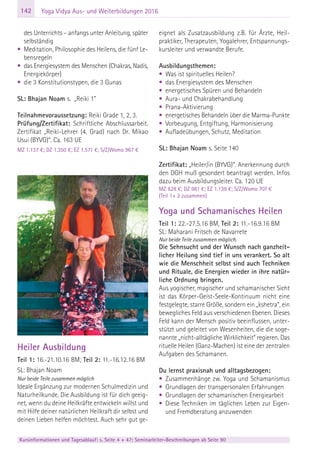 142
Kursinformationen und Tagesablauf: s. Seite 4 + 47; Seminarleiter-Beschreibungen ab Seite 90
Yoga Vidya Aus- und Weiterbildungen 2016
des Unterrichts – anfangs unter Anleitung, später
selbständig
• Meditation, Philosophie des Heilens, die fünf Le-
bensregeln
• das Energiesystem des Menschen (Chakras, Nadis,
Energiekörper)
• die 3 Konstitutionstypen, die 3 Gunas
SL: Bhajan Noam s. „Reiki 1”
Teilnahmevoraussetzung: Reiki Grade 1, 2, 3.
Prüfung/Zertifikat: Schriftliche Abschlussarbeit.
Zertifikat „Reiki-Lehrer (4. Grad) nach Dr. Mikao
Usui (BYVG)“. Ca. 163 UE
MZ 1.137 €; DZ 1.350 €; EZ 1.571 €; S/Z/Womo 967 €
Heiler Ausbildung
Teil 1: 16.-21.10.16 BM; Teil 2: 11.-16.12.16 BM
SL: Bhajan Noam
Nur beide Teile zusammen möglich
Ideale Ergänzung zur modernen Schulmedizin und
Naturheilkunde. Die Ausbildung ist für dich geeig-
net, wenn du deine Heilkräfte entwickeln willst und
mit Hilfe deiner natürlichen Heilkraft dir selbst und
deinen Lieben helfen möchtest. Auch sehr gut ge-
eignet als Zusatzausbildung z.B. für Ärzte, Heil-
praktiker, Therapeuten, Yogalehrer, Entspannungs-
kursleiter und verwandte Berufe.
Ausbildungsthemen:
• Was ist spirituelles Heilen?
• das Energiesystem des Menschen
• energetisches Spüren und Behandeln
• Aura- und Chakrabehandlung
• Prana-Aktivierung
• energetisches Behandeln über die Marma-Punkte
• Vorbeugung, Entgiftung, Harmonisierung
• Aufladeübungen, Schutz, Meditation
SL: Bhajan Noam s. Seite 140
Zertifikat: „Heiler/in (BYVG)“. Anerkennung durch
den DGH muß gesondert beantragt werden. Infos
dazu beim Ausbildungsleiter. Ca. 120 UE
MZ 828 €; DZ 981 €; EZ 1.139 €; S/Z/Womo 707 €
(Teil 1+ 2 zusammen)
Yoga und Schamanisches Heilen
Teil 1: 22.-27.5.16 BM, Teil 2: 11.-16.9.16 BM
SL: Maharani Fritsch de Navarrete
Nur beide Teile zusammen möglich.
Die Sehnsucht und der Wunsch nach ganzheit-
licher Heilung sind tief in uns verankert. So alt
wie die Menschheit selbst sind auch Techniken
und Rituale, die Energien wieder in ihre natür-
liche Ordnung bringen.
Aus yogischer, magischer und schamanischer Sicht
ist das Körper-Geist-Seele-Kontinuum nicht eine
festgelegte, starre Größe, sondern ein „kshetra“, ein
bewegliches Feld aus verschiedenen Ebenen. Dieses
Feld kann der Mensch positiv beeinflussen, unter-
stützt und geleitet von Wesenheiten, die die soge-
nannte „nicht-alltägliche Wirklichkeit“ regieren. Das
rituelle Heilen (Ganz-Machen) ist eine der zentralen
Aufgaben des Schamanen.
Du lernst praxisnah und alltagsbezogen:
• Zusammenhänge zw. Yoga und Schamanismus
• Grundlagen der transpersonalen Erfahrungen
• Grundlagen der schamanischen Energiearbeit
• Diese Techniken im täglichen Leben zur Eigen-
und Fremdberatung anzuwenden
 
