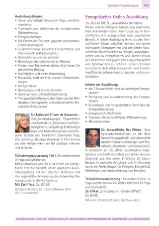 Anmeldeformular s. Seite 207. Info/Anmeldung Tel.: BM 05234/870, WW 02685/80020, NO 04426/9041610, AL 08361/925300
143Spezielle Ausbildungen
Ausbildungsthemen:
• Seins- und Selbsterfahrung im Yoga und Scha-
manismus
• Trainieren und Verfeinern der energetischen
Wahrnehmung
• Energieuniversum
• Die Ebenen der Existenz: yogische und schama-
nische Kosmogonie
• Zusammenhänge zwischen Energiefeldern und
Störungen/Krankheitsursachen
• Heilverfahren und -zeremonien
• Grundlagen des schamanischen Reisens
• Finden und Bekommen deines Krafttieres für
persönliche Heilung
• Kraftobjekte und deren Verwendung
• Ritualistik, Kraft der Erde und der Himmelsrich-
tungen
• Heiliger Raum
• Reinigungs- und Schutztechniken
• Seelenverluste und Seelenrückholung
• Therapeutische Relevanz des Todes und der Wie-
dergeburt im yogischen und schamanischen Ver-
ständnis (Initiationen)
SL: Maharani Fritsch de Navarrete –
Dipl.-Sozialpädagogin, Yogalehrerin
und Ausbilderin, Schamanin und Ster-
bebegleiterin. Langjährige Erfahrung in
Yoga und Meditationspraxis verschie-
dener Schulen und Traditionen (Sivananda Yoga,
Zen, Sufismus, Gaudiya Vaisnava). In Peru konnte
sie viele Heiltechniken vor Ort praktisch erlernen
und erfahren.
Teilnahmevoraussetzung Teil 1: Grundkenntnisse
in Yoga und Meditation.
Teil 2: Abschluss von Teil 1. Da es sich um energe-
tische Prozesse handelt, ist die praktische Ausei-
nandersetzung mit den erlernten Techniken und
ihre regelmäßige Anwendung die notwendige Vo-
raussetzung für den Aufbaukurs.
Mit Zertifikat. Ca. 120 UE
MZ 828 €; DZ 981 €; EZ 1.139 €; S/Z/Womo 707 €
(Teil 1+2 zusammen)
Energetisches Heilen Ausbildung
15.-20.5.16 BM, SL: Janavallabha Das Wloka
Körper und Geist/Psyche hängen eng zusammen.
Viele Krankheiten haben ihren Ursprung im fein-
stofflichen, d.h. energetischen oder psychischen
Bereich. In dieser Ausbildung lernst du den fein-
stofflichen Körper detailliert kennen, mit seinen
wichtigsten Energiezentren und den sieben Aura-
schichten. Du lernst diese zu reinigen, auszubalan-
cieren und zu energetisieren und damit Einfluss
auf körperliche und psychische Ungleichgewichte
und Beschwerden zu nehmen. Diese Techniken
lernst du für dich selbst anzuwenden und Teilneh-
mer/Klienten entsprechend zu beraten und zu un-
terstützen.
Inhalte der Ausbildung:
• die 7 Auraschichten und die wichtigen Energie-
zentren
• Reinigung und Ausbalancierung des Energie-
körpers
• Grundlagen und fortgeschrittene Techniken der
Energiebehandlung
• Energieschutz-Techniken
• Trainieren der feinstofflichen Wahrnehmung
• Mentaltechniken
SL: Janavallabha Das Wloka - Zum
Ayurveda-Spezialisten an der Seva
Akademie ausgebildet und absolvierte
darüber hinaus Ausbildungen zum Pra-
naheiler, Yogalehrer und Vastuberater.
Er praktiziert seit 20 Jahren verschiedene Yoga-
Systeme und bildet mit Erfolg seit Jahren Ayurve-
daberater aus. Aus seiner Erfahrung als Vastu-
Berater, in vedischer Astrologie und im Ayurveda
hat er ein feines Gespür für Energien, Energiefluß,
Heilenergie und Harmonisierung von Energien.
Teilnahmevoraussetzung: Grundkenntnisse in
Yoga und Meditation von Vorteil. Offenheit für Yoga
und Spiritualität.
Zertifikat: „Energetischer Heiler/in (BYVG)“.
Ca. 60 UE
MZ 443 €; DZ 519 €; EZ 598 €; S/Z/Womo 382 €
 