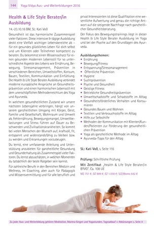 144
Zu jeder Aus- und Weiterbildung gehören Meditation, Mantra-Singen und Yogastunden. Tagesablauf + Abkürzungen s. Seite 4
Yoga Vidya Aus- und Weiterbildungen 2016
Health & Life Style Berater/in
Ausbildung
14.-23.10.16 BM, SL: Kati Voß
Gesundheit ist das harmonische Zusammenspiel
vieler Faktoren. Diese intensive 9-tägige Ausbildung
deckt eine Vielfalt wichtiger Lebensbereiche ab –
für ein gesundes glückliches Leben für dich selbst
und um Klienten oder Teilnehmer kompetent zu
beraten. Du bekommst einen Wissensschatz für ei-
nen gesunden modernen Lebensstil für so unter-
schiedliche Aspekte des Lebens wie Ernährung, Be-
wegung, Stressmanagement, Prävention in
verschiedenen Bereichen, Umweltstoffen, Konsum,
Bauen, Textilien, Kommunikation und Einfühlung.
Die Health & Life Style Berater Ausbildung verbindet
moderne europäische Ansprüche an Gesundheits-
prävention und einen harmonischen Lebensstil mit
dem unerschöpflichen Methodenreichtum des Yoga
und Ayurveda.
In welchem gesundheitlichen Zustand wir unsere
nächsten Lebensjahre verbringen, hängt von un-
serem ganzheitlichen Umgang mit Körper, Geist,
Familie und Gesellschaft, Wohnraum und Umwelt
ab. Fehlernährung, Bewegungsmangel, Umweltbe-
lastungen und Stress führen auf Dauer zu Be-
schwerden und Zivilisationskrankheiten. So kommt
bei vielen Menschen der Wunsch auf, kraftvoll, fit,
entspannt und widerstandsfähig zu bleiben bzw.
zu werden und Erkrankungen vorzubeugen.
Du lernst, eine umfassende Anleitung und Unter-
stützung anzubieten für ganzheitliche Gesundung
und Gesunderhaltung als Zusammenspiel vieler Fak-
toren. Du lernst abzuschätzen, in welchen Momenten
du tatsächlich der beste Ratgeber sein kannst.
Für zahlreiche Berufe in den Bereichen Medizin und
Wellness, im Coaching, aber auch für Pädagogik
und Wissensvermittlung und für alle beruflich und
privat Interessierten ist diese Qualifikation eine we-
sentliche Aufwertung und genau die richtige Ant-
wort auf die steigende Nachfrage nach ganzheitli-
cher Gesundheitsberatung.
Der Fokus des Bewegungstrainings liegt in dieser
Health & Life Style Berater Ausbildung im Yoga
und bei der Psyche auf den Grundlagen des Ayur-
veda.
Ausbildungsthemen:
• Ernährung
• Bewegung/Fitness
• Entspannung/Stressmanagement
• Öffentliche Prävention
• Hygiene
• Suchtprävention
• Psyche und Gesundheit
• Geistige Fitness
• Betriebliche Gesundheitsprävention
• Umweltschadstoffe und Schadstoffe im Alltag
• Gesundheitsförderliches Verhalten und Konsu-
mieren
• Gesundes Bauen und Wohnen
• Textilien und Verbrauchsstoffe im Alltag
• Hilfe zur Selbsthilfe
• Methoden der Kommunikation mit Klienten/Kun-
den/Patienten zur Förderung der gesundheitli-
chen Prävention
• Yoga als ganzheitliche Methode im Alltag
• Ayurveda-Tipps für den Alltag
SL: Kati Voß, s. Seite 116
Prüfung: Schriftliche Prüfung
Mit Zertifikat „Health & Life Style Berater/in
BYVG“. Ca. 108 UE
MZ 751 €; DZ 889 €; EZ 1.030 €; S/Z/Womo 642 €
 