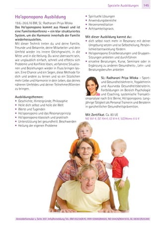 Anmeldeformular s. Seite 207. Info/Anmeldung Tel.: BM 05234/870, WW 02685/80020, NO 04426/9041610, AL 08361/925300
145Spezielle Ausbildungen
Ho’oponopono Ausbildung
19.6.-26.6.16 BM, SL: Radharani Priya Wloka
Das Ho’oponopono kommt aus Hawaii und ist
eine Familienkonferenz – ein klar strukturiertes
System, um die Harmonie innerhalb der Familie
wiederherzustellen.
Mit dieser Technik treten du und deine Familie,
Freunde und Bekannte, deine Mitarbeiter und dein
Umfeld wieder ins innere Gleichgewicht, in die
Mitte und in die Heilung. Du wirst überrascht sein,
wie unglaublich einfach, schnell und effektiv sich
Probleme und Konflikte lösen, verfahrene Situatio-
nen und Beziehungen wieder in Fluss bringen las-
sen. Eine Chance und ein Segen, diese Methode für
dich und andere zu lernen und so ein Stückchen
mehr Liebe und Harmonie in dein Leben, das deines
näheren Umfeldes und deiner Teilnehmer/Klienten
zu bringen.
Ausbildungsthemen:
• Geschichte, Hintergründe, Philosophie
• Heile dich selbst und heile die Welt
• Werte und Tugenden
• Ho’oponopono und das Resonanzprinzip
• Ho’oponopono klassisch und praktisch
• Unterstützung bei gesundheitl. Beschwerden
• Heilung der eigenen Probleme
• Spirituelle Lösungen
• Anwendungsbereiche
• Herzensmeditation
• Achtsamkeitspraxis
Mit dieser Ausbildung kannst du:
• dich selbst noch mehr in Resonanz mit deiner
Umgebung setzen und so Selbstheilung, Persön-
lichkeitsentwicklung fördern
• Ho’oponopono Einzelberatungen und Gruppen-
Sitzungen anbieten und durchführen
• einzelne Beratungen, Kurse, Seminare oder in
Ergänzung zu anderen Gesundheits-, Lehr- und
Beratungsberufen anbieten
SL: Radharani Priya Wloka – Sport-
und Gesundheitslehrerin, Yogalehrerin
und Ayurveda Gesundheitsberaterin.
Fortbildungen im Bereich Psychologie
und Coaching, systemische Transakti-
onsanalyse nach Eric Berne, Ho'oponopono. Lang-
jährige Tätigkeit als Personal Trainerin und Beraterin
in ganzheitlicher Gesundheitsprävention.
Mit Zertifikat. Ca. 80 UE
MZ 597 €; DZ 704 €; EZ 814 €; S/Z/Womo 512 €
 