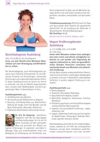 146
Kursinformationen und Tagesablauf: s. Seite 4 + 47; Seminarleiter-Beschreibungen ab Seite 90
Yoga Vidya Aus- und Weiterbildungen 2016
Gesichtsdiagnose Ausbildung
29.5.-3.6.16 NO, SL: Eric Vis Dieperink
Lerne, aus dem Gesicht eines Menschen Rück-
schlüsse auf seine Veranlagung und Befindlich-
keit zu ziehen.
Die Gesichtsdiagnose, auch Antlitzdiagnostik ge-
nannt, kann hilfreiche Informationen für eine Be-
ratung, Hinweise auf Erkrankungen, momentane
Stimmungen und ungesunde Lebensweisen liefern.
In dieser Ausbildung lernst du Schritt für Schritt
zu erkennen, wie man ein Gesicht diagnostizieren
kann, anhand vieler Bilderbeispiele und beim ge-
genseitigen Üben im Gesichtslesen im Kurs.
Ausbildungsinhalte u.a.:
• die Reflexzonen des Gesichts
• die Zuordnung der Reflexzonen zu Organen
• Deutung und Rückschlüsse aus Gesichtsform,
Stellung der Augen, Form des Mundes und der
Nase, Farbnuancen, Rötungen, Flecken etc.
• Praktisches Gesichtslesen während des Kurses
SL: Eric Vis Dieperink - Sportlehrer,
Yogalehrer nach Oki Do Yoga (Japan)
und Naturheilkundiger. Eric ist seit 30
Jahren ernsthaft auf dem spirituellen
Weg und vermittelt sein Wissen aus
eigenen Erfahrungen. Er praktiziert und bildet in
Massage, Yoga und unterschiedlichen Arten von
Bewegung zur Vorbeugung von Krankheiten aus.
Seine Leidenschaft ist alles, was die Menschen be-
wegt, berührt und unterstützt, sowohl auf der kör-
perlichen, mentalen, emotionellen und spirituellen
Ebene.
Teilnahmevoraussetzung: Offenheit auch für Yoga
und Spiritualität. Bitte beachte die gesetzlichen
Vorschriften für die Ausübung der Heilkunde in
Deutschland (s. Teilnahmebedingungen).
Mit Zertifikat. 60 UE
MZ 443 €; DZ 519 €; EZ 598 €; S/Z/Womo 382 €
Vegane Ernährungsberater
Ausbildung
4.-11.3.16 BM, 25.9.-2.10.16 BM
SL: Julia Lang
Immer mehr Menschen streben einen sattwigen,
also einen reinen und ethisch verträglichen Le-
bensstil an und wenden sich folgerichtig der
veganen Lebensweise zu. Auch aus gesundheit-
lichen Gründen favorisiert inzwischen eine
wachsende Anzahl von Menschen eine pflanzli-
chen Ernährung.
Auf der Basis neuester wissenschaftlicher Erkennt-
nisse lernst du Einzelne und Gruppen diesbezüglich
zu beraten und auch in besonderen Lebensphasen
Sicherheit in punkto veganer Ernährung zu ver-
mitteln.
Ausbildungsinhalte u.a.:
• Beratungsablauf
• Anatomie, Physiologie, Pathologie
• Gesundheitliche Aspekte, Studien
• Nährstoffe: Kategorien, Vorkommen, Funktion,
Resorption
• Physische, psychische und feinstoffliche Aspekte
unterschiedlicher Nahrungsmittel
• yogische und ayurvedische Ernährung - vegan,
vollwertig, vital
• vegane, vollwertige Ernährung auch bei speziel-
len Bedürfnissen: Schwangere, Stillende, Klein-
kinder, Sportler, Senioren, Kranke
Diese Ausbildung vermittelt dir ein fundiertes Basis-
wissen, welches du mit Hilfe des umfangreichen
Handouts und den darin enthaltenen weiterfüh-
renden Literaturhinweisen und Links vertiefen
 
