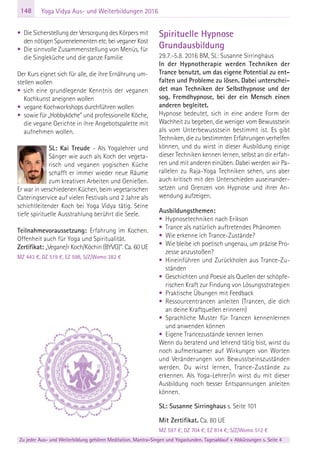 148
Zu jeder Aus- und Weiterbildung gehören Meditation, Mantra-Singen und Yogastunden. Tagesablauf + Abkürzungen s. Seite 4
Yoga Vidya Aus- und Weiterbildungen 2016
• Die Sicherstellung der Versorgung des Körpers mit
den nötigen Spurenelementen etc. bei veganer Kost
• Die sinnvolle Zusammenstellung von Menüs, für
die Singleküche und die ganze Familie
Der Kurs eignet sich für alle, die ihre Ernährung um-
stellen wollen
• sich eine grundlegende Kenntnis der veganen
Kochkunst aneignen wollen
• vegane Kochworkshops durchführen wollen
• sowie für „Hobbyköche” und professionelle Köche,
die vegane Gerichte in ihre Angebotspalette mit
aufnehmen wollen.
SL: Kai Treude - Als Yogalehrer und
Sänger wie auch als Koch der vegeta-
risch und veganen yogischen Küche
schafft er immer wieder neue Räume
zum kreativen Arbeiten und Genießen.
Er war in verschiedenen Küchen, beim vegetarischen
Cateringservice auf vielen Festivals und 2 Jahre als
schichtleitender Koch bei Yoga Vidya tätig. Seine
tiefe spirituelle Ausstrahlung berührt die Seele.
Teilnahmevoraussetzung: Erfahrung im Kochen.
Offenheit auch für Yoga und Spiritualität.
Zertifikat: „Vegane/r Koch/Köchin (BYVG)“. Ca. 60 UE
MZ 443 €, DZ 519 €, EZ 598, S/Z/Womo 382 €
Spirituelle Hypnose
Grundausbildung
29.7.-5.8. 2016 BM, SL: Susanne Sirringhaus
In der Hypnotherapie werden Techniken der
Trance benutzt, um das eigene Potential zu ent-
falten und Probleme zu lösen. Dabei unterschei-
det man Techniken der Selbsthypnose und der
sog. Fremdhypnose, bei der ein Mensch einen
anderen begleitet.
Hypnose bedeutet, sich in eine andere Form der
Wachheit zu begeben, die weniger vom Bewusstsein
als vom Unterbewusstsein bestimmt ist. Es gibt
Techniken, die zu bestimmten Erfahrungen verhelfen
können, und du wirst in dieser Ausbildung einige
dieser Techniken kennen lernen, selbst an dir erfah-
ren und mit anderen einüben. Dabei werden wir Pa-
rallelen zu Raja-Yoga Techniken sehen, uns aber
auch kritisch mit den Unterschieden auseinander-
setzen und Grenzen von Hypnose und ihrer An-
wendung aufzeigen.
Ausbildungsthemen:
• Hypnosetechniken nach Erikson
• Trance als natürlich auftretendes Phänomen
• Wie erkenne ich Trance-Zustände?
• Wie bleibe ich poetisch ungenau, um präzise Pro-
zesse anzustoßen?
• Hineinführen und Zurückholen aus Trance-Zu-
ständen
• Geschichten und Poesie als Quellen der schöpfe-
rischen Kraft zur Findung von Lösungsstrategien
• Praktische Übungen mit Feedback
• Ressourcentrancen anleiten (Trancen, die dich
an deine Kraftquellen erinnern)
• Sprachliche Muster für Trancen kennenlernen
und anwenden können
• Eigene Trancezustände kennen lernen
Wenn du beratend und lehrend tätig bist, wirst du
noch aufmerksamer auf Wirkungen von Worten
und Veränderungen von Bewusstseinszuständen
werden. Du wirst lernen, Trance-Zustände zu
erkennen. Als Yoga-Lehrer/in wirst du mit dieser
Ausbildung noch besser Entspannungen anleiten
können.
SL: Susanne Sirringhaus s. Seite 101
Mit Zertifikat. Ca. 80 UE
MZ 597 €; DZ 704 €; EZ 814 €; S/Z/Womo 512 €
 