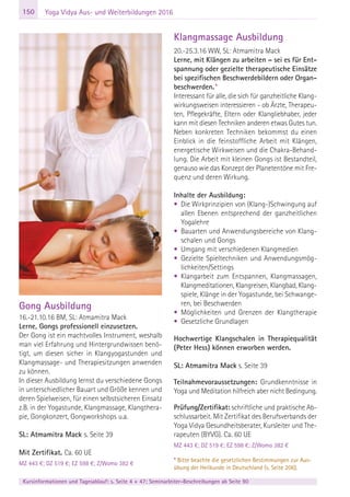 150
Kursinformationen und Tagesablauf: s. Seite 4 + 47; Seminarleiter-Beschreibungen ab Seite 90
Yoga Vidya Aus- und Weiterbildungen 2016
Gong Ausbildung
16.-21.10.16 BM, SL: Atmamitra Mack
Lerne, Gongs professionell einzusetzen.
Der Gong ist ein machtvolles Instrument, weshalb
man viel Erfahrung und Hintergrundwissen benö-
tigt, um diesen sicher in Klangyogastunden und
Klangmassage- und Therapiesitzungen anwenden
zu können.
In dieser Ausbildung lernst du verschiedene Gongs
in unterschiedlicher Bauart und Größe kennen und
deren Spielweisen, für einen selbstsicheren Einsatz
z.B. in der Yogastunde, Klangmassage, Klangthera-
pie, Gongkonzert, Gongworkshops u.a.
SL: Atmamitra Mack s. Seite 39
Mit Zertifikat. Ca. 60 UE
MZ 443 €; DZ 519 €; EZ 598 €; Z/Womo 382 €
Klangmassage Ausbildung
20.-25.3.16 WW, SL: Atmamitra Mack
Lerne, mit Klängen zu arbeiten – sei es für Ent-
spannung oder gezielte therapeutische Einsätze
bei spezifischen Beschwerdebildern oder Organ-
beschwerden.*
Interessant für alle, die sich für ganzheitliche Klang-
wirkungsweisen interessieren - ob Ärzte, Therapeu-
ten, Pflegekräfte, Eltern oder Klangliebhaber, jeder
kann mit diesen Techniken anderen etwas Gutes tun.
Neben konkreten Techniken bekommst du einen
Einblick in die feinstoffliche Arbeit mit Klängen,
energetische Wirkweisen und die Chakra-Behand-
lung. Die Arbeit mit kleinen Gongs ist Bestandteil,
genauso wie das Konzept der Planetentöne mit Fre-
quenz und deren Wirkung.
Inhalte der Ausbildung:
• Die Wirkprinzipien von (Klang-)Schwingung auf
allen Ebenen entsprechend der ganzheitlichen
Yogalehre
• Bauarten und Anwendungsbereiche von Klang-
schalen und Gongs
• Umgang mit verschiedenen Klangmedien
• Gezielte Spieltechniken und Anwendungsmög-
lichkeiten/Settings
• Klangarbeit zum Entspannen, Klangmassagen,
Klangmeditationen, Klangreisen, Klangbad, Klang-
spiele, Klänge in der Yogastunde, bei Schwange-
ren, bei Beschwerden
• Möglichkeiten und Grenzen der Klangtherapie
• Gesetzliche Grundlagen
Hochwertige Klangschalen in Therapiequalität
(Peter Hess) können erworben werden.
SL: Atmamitra Mack s. Seite 39
Teilnahmevoraussetzungen: Grundkenntnisse in
Yoga und Meditation hilfreich aber nicht Bedingung.
Prüfung/Zertifikat: schriftliche und praktische Ab-
schlussarbeit. Mit Zertifikat des Berufsverbands der
Yoga Vidya Gesundheitsberater, Kursleiter und The-
rapeuten (BYVG). Ca. 60 UE
MZ 443 €; DZ 519 €; EZ 598 €; Z/Womo 382 €
* Bitte beachte die gesetzlichen Bestimmungen zur Aus-
übung der Heilkunde in Deutschland (s. Seite 206).
 