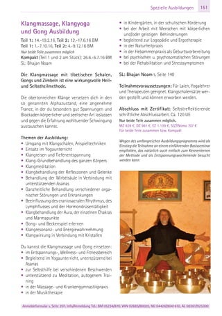 Anmeldeformular s. Seite 207. Info/Anmeldung Tel.: BM 05234/870, WW 02685/80020, NO 04426/9041610, AL 08361/925300
151Spezielle Ausbildungen
Klangmassage, Klangyoga
und Gong Ausbildung
Teil 1: 14.-19.2.16, Teil 2: 12.-17.6.16 BM
Teil 1: 1.-7.10.16, Teil 2: 4.-9.12.16 BM
Nur beide Teile zusammen möglich
Kompakt (Teil 1 und 2 am Stück): 26.6.-6.7.16 BM
SL: Bhajan Noam
Die Klangmassage mit tibetischen Schalen,
Gongs und Zimbeln ist eine wirkungsvolle Heil-
und Selbstheilmethode.
Die obertonreichen Klänge versetzen dich in den
so genannten Alphazustand, eine angenehme
Trance, in der du besonders gut Spannungen und
Blockaden körperlicher und seelischer Art loslassen
und gegen die Erfahrung wohltuender Schwingung
austauschen kannst.
Themen der Ausbildung:
• Umgang mit Klangschalen, Anspieltechniken
• Einsatz im Yogaunterricht
• Klangreisen und Tiefenentspannung
• Klang-Grundbehandlung des ganzen Körpers
• Klangmeditation
• Klangbehandlung der Reflexzonen und Gelenke
• Behandlung der Wirbelsäule in Verbindung mit
unterstützenden Asanas
• Ganzheitliche Behandlung verschiedener orga-
nischer Störungen und Erkrankungen
• Beeinflussung des craniosacralen Rhythmus, des
Lymphflusses und der Hormondrüsentätigkeit
• Klangbehandlung der Aura, der einzelnen Chakras
und Marmapunkte
• Gong- und Beckenspiel erlernen
• Klangresonanz- und Energiewahrnehmung
• Klangwirkung in Verbindung mit Kristallen
Du kannst die Klangmassage und Gong einsetzen:
• im Entspannungs-, Wellness- und Fitnessbereich
• Begleitend im Yogaunterricht, unterstützend bei
Asanas
• zur Selbsthilfe bei verschiedenen Beschwerden
• unterstützend zu Meditation, autogenem Trai-
ning
• in der Massage- und Krankengymnastikpraxis
• in der Musiktherapie
• in Kindergärten, in der schulischen Förderung
• bei der Arbeit mit Menschen mit körperlichen
und/oder geistigen Behinderungen
• begleitend zur Logopädie und Ergotherapie
• in der Naturheilpraxis
• in der Hebammenpraxis als Geburtsvorbereitung
• bei psychischen u. psychosomatischen Störungen
• bei der Rehabilitation und Stresssymptomen
SL: Bhajan Noam s. Seite 140
Teilnahmevoraussetzungen: Für Laien, Yogalehrer
und Therapeuten geeignet. Klangschalensätze wer-
den gestellt und können erworben werden.
Abschluss mit Zertifikat: Selbstreflektierende
schriftliche Abschlussarbeit. Ca. 120 UE
Nur beide Teile zusammen möglich.
MZ 828 €, DZ 981 €, EZ 1.139 €, S/Z/Womo 707 €
Für beide Teile zusammen bzw. Kompakt
Wegen des umfangreichen Ausbildungsprogramms wird als
Einstieg die Teilnahme an einem einführenden Basisseminar
empfohlen, das natürlich auch einfach zum Kennenlernen
der Methode und als Entspannungswochenende besucht
werden kann:
 