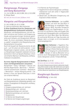 152
Zu jeder Aus- und Weiterbildung gehören Meditation, Mantra-Singen und Yogastunden. Tagesablauf + Abkürzungen s. Seite 4
Yoga Vidya Aus- und Weiterbildungen 2016
Klangmassage, Klangyoga
und Gong Basisseminar
12.-14.2.16 BM, 24.-26.6.16 BM, 30.9.-2.10.16 BM
SL: Bhajan Noam
MZ 164 €, DZ 195 €, EZ 226 €, S/Z/Womo 140 €
Klangreise und Klangmeditation
21.-26.2.16 BM, 20.-25.11.16 BM
SL: Jeannine Hofmeister, Maik Hofmeister
In dieser Ausbildung lernst du, Klangreisen und
Klangmeditationen professionell anzuleiten.
Klangreisen und Klangmeditationen sind sehr be-
liebt und können den Zuhörern viel Entspannung,
Freude und Inspiration bringen. Sie können gleich-
zeitig auch heilsame und therapeutische Wirkung
haben. Du lernst verschiedene Klanginstrumente
zu „spielen“ und gezielt in einer Klangreise bzw. einer
Klangmeditation einzusetzen.
Durch die Auswahl der Klanginstrumente, die alle
auch - zum Teil schon seit Jahrhunderten - in der
Klangtherapie eingesetzt werden, wird der Bezug
zur Klangtherapie hergestellt. Außerdem lernst du,
die Stimme in Form von Sprache (Text) bzw. in Form
von einfachen Mantras in die Klangreise und Klang-
meditation einzubeziehen.
Du lernst, folgende Klanginstrumente in Klang-
reisen und Klangmeditationen einzusetzen:
Klangschalen • Gong • Windspiel • Sansula und
Kalimba-Regenmacher (Rainstick) • Rahmen-
trommel (schamanische Trommel) • Oceandrum
• Monochord • weitere Klanginstrumente • die
Stimme in Form von Sprache (Text) bzw. in Form
von einfachen Mantras.
Am Ende der Ausbildung kannst du Klangreisen
und Klangmeditationen selbständig gestalten und
anleiten. Einsatzgebiete für Klangreisen und Klang-
meditation:
• Entspannungsworkshops und -seminare
• Klangworkshops und - seminare
• Klangreiseworkshops und -seminare
• Meditationsworkshops und -seminare
• Klangkonzerte
• Im Rahmen der Klangtherapie
• Im Rahmen der Entspannungstherapie
• Im Rahmen der Psychotherapie
• YogalehrerInnen können Klangreisen und Klang-
meditationen auch sehr schön in Yogastunden
einfließen lassen
• Überall dort, wo Menschen Entspannung und
Inspiration erleben möchten
Jeannine Hofmeister - hat Jura/BWL
studiert und leitet das Seva-Büro in
Bad Meinberg. Ist ausgebildete Yoga-
lehrerin (BYV), Ayurveda Therapeutin
(BYVG) und Yogatherapeutin i.A. Un-
terrichtet mit viel Klarheit, Liebe und Hingabe. Gibt
besonders gern Klangyogastunden und Klangreisen
zusammen mit ihrem Mann Maik. Den Menschen
die wohltuende Wirkung von Yoga, Ayurveda und
Klängen näher zu bringen, ist ihr eine besondere
Herzensangelegenheit.
Maik Hofmeister - Yogalehrer, Cha-
kralehrer, Entspannungskursleiter, Aus-
bildung in Chakra Healing. Sehr erfah-
ren im Umgang mit unterschiedlichen
Klängen. Er liebt es, Menschen tief zu
berühren durch Klangyogastunden, Klangmedita-
tionen, Klangreisen und die 7 Chakra Methode.
Mit Zertifikat. Ca. 61 UE
MZ 443 €; DZ 519 €; EZ 598 €; S/Z/Womo 382 €
Die meisten Klanginstrumente können während der Ausbil-
dung direkt erworben werden. Wer möchte kann auch eigene
Instrumente mitbringen. Bei Interesse kannst du dich mit
weiteren Bausteinen spezialisieren zum Klangtherapeuten:
Klangtherapie Baustein
Ausbildung (s. Seite 202)
 