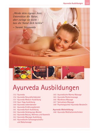 153Ayurveda Ausbildungen
153 Ayurveda
154 Ayurveda Gesundheitsberater
157 Ayurveda Medizin Ausbildung
159 Ayur-Yoga Ausbildung
160 Ayurveda Lebensberater
161 Ayurveda Ernährungsberater
161 Ayurveda Koch Ausbildung
162 Ayurveda Verjüngungs-Berater
162 Ayurveda Beauty, Wellness und Kosmetik
163 Ayurveda Massage Ausbildung
165 Ayurvedische Schwangerschafts-
und Babymassage
165 Ayurvedische Marma Massage
165 Ayurveda Rückenmassage
166 Mardhana Massage
167 Samvahana Massage
168 Psychologische/r Ayurveda-Berater/in
Ayurveda Weiterbildung:
168 Ayurveda Meditationstechniken
Ayurveda Ausbildungen
„Werde dein eigener Arzt.
Unterstütze die Natur,
aber zwinge sie nicht –
lass die Natur dich heilen“
~ Swami Sivananda
 