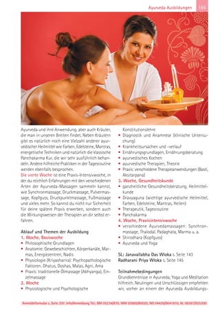 Anmeldeformular s. Seite 207. Info/Anmeldung Tel.: BM 05234/870, WW 02685/80020, NO 04426/9041610, AL 08361/925300
155Ayurveda Ausbildungen
Ayurveda und ihre Anwendung, aber auch Kräuter,
die man in unseren Breiten findet. Neben Kräutern
gibt es natürlich noch eine Vielzahl anderer ayur-
vedischer Heilmittel wie Farben, Edelsteine, Mantras,
energetische Techniken und natürlich die klassische
Panchakarma Kur, die wir sehr ausführlich behan-
deln. Andere hilfreiche Praktiken in der Tagesroutine
werden ebenfalls besprochen.
Die vierte Woche ist eine Praxis-Intensivwoche, in
der du reichlich Erfahrungen mit den verschiedenen
Arten der Ayurveda-Massagen sammeln kannst,
wie Synchronmassage, Druckmassage, Pulvermas-
sage, Kopfguss, Druckpunktmassage, Fußmassage
und vieles mehr. So kannst du nicht nur Sicherheit
für deine spätere Praxis erwerben, sondern auch
die Wirkungsweisen der Therapien an dir selbst er-
fahren.
Ablauf und Themen der Ausbildung
1. Woche, Basiswoche
• Philosophische Grundlagen
• Anatomie: Gewebeschichten, Körperkanäle, Mar-
mas, Energiezentren, Nadis
• Physiologie (Kriyasharira): Psychopathologische
Faktoren. Dhatus, Doshas, Malas, Agni, Ama
• Praxis: traditionelle Ölmassage (Abhyanga), Ein-
zelmassage
2. Woche
• Physiologische und Psychologische
Konstitutionslehre
• Diagnostik und Anamnese (klinische Untersu-
chung)
• Krankheitsursachen und -verlauf
• Ernährungsgrundlagen, Ernährungsberatung
• ayurvedisches Kochen
• ayurvedische Therapien, Theorie
• Praxis: verschiedene Therapieanwendungen (Basti,
Aksitarpana)
3. Woche, Gesundheitskunde
• ganzheitliche Gesundheitsberatung, Heilmittel-
kunde
• Dravyaguna (wichtige ayurvedische Heilmittel,
Farben, Edelsteine, Mantras, Heilen)
• Therapeutik, Tagesroutine
• Panchakarma
4. Woche, Praxisintensivwoche
• verschiedene Ayurvedamassagen: Synchron-
massage, Thalodal, Padaghata, Marma u. a.
• Shirodhara (Kopfguss)
• Ayurveda und Yoga
SL: Janavallabha Das Wloka s. Seite 143
Radharani Priya Wloka s. Seite 145
Teilnahmebedingungen
Grundkenntnisse in Ayurveda, Yoga und Meditation
hilfreich. Neulingen und Unschlüssigen empfehlen
wir, vorher an einem der Ayurveda Ausbildungs-
 