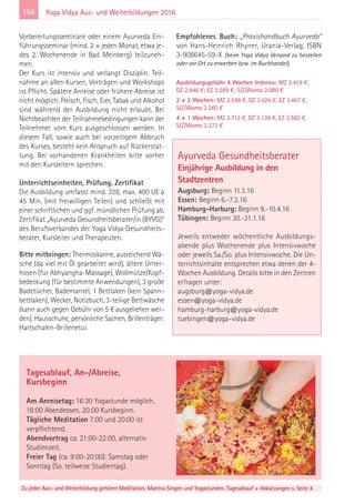 156
Zu jeder Aus- und Weiterbildung gehören Meditation, Mantra-Singen und Yogastunden. Tagesablauf + Abkürzungen s. Seite 4
Yoga Vidya Aus- und Weiterbildungen 2016
Vorbereitungsseminare oder einem Ayurveda Ein-
führungsseminar (mind. 2 × jeden Monat, etwa je-
des 2. Wochenende in Bad Meinberg) teilzuneh-
men.
Der Kurs ist intensiv und verlangt Disziplin. Teil-
nahme an allen Kursen, Vorträgen und Workshops
ist Pflicht. Spätere Anreise oder frühere Abreise ist
nicht möglich. Fleisch, Fisch, Eier, Tabak und Alkohol
sind während der Ausbildung nicht erlaubt. Bei
Nichtbeachten der Teilnahmebedingungen kann der
Teilnehmer vom Kurs ausgeschlossen werden. In
diesem Fall, sowie auch bei vorzeitigem Abbruch
des Kurses, besteht kein Anspruch auf Rückerstat-
tung. Bei vorhandenen Krankheiten bitte vorher
mit den Kursleitern sprechen.
Unterrichtseinheiten, Prüfung, Zertifikat
Die Ausbildung umfasst mind. 328, max. 400 UE à
45 Min. (mit freiwilligen Teilen) und schließt mit
einer schriftlichen und ggf. mündlichen Prüfung ab.
Zertifikat „Ayurveda Gesundheitsberater/in (BYVG)“
des Berufsverbandes der Yoga Vidya Gesundheits-
berater, Kursleiter und Therapeuten.
Bitte mitbringen: Thermoskanne, ausreichend Wä-
sche (da viel mit Öl gearbeitet wird), ältere Unter-
hosen (für Abhyangha-Massage), Wollmütze/Kopf-
bedeckung (für bestimmte Anwendungen), 3 große
Badetücher, Bademantel, 1 Bettlaken (kein Spann-
bettlaken), Wecker, Notizbuch, 3-teilige Bettwäsche
(kann auch gegen Gebühr von 5 € ausgeliehen wer-
den), Hausschuhe, persönliche Sachen, Brillenträger:
Hartschalen-Brillenetui.
Empfohlenes Buch: „Praxishandbuch Ayurveda“
von Hans-Heinrich Rhyner, Urania-Verlag, ISBN
3-908645-59-X (beim Yoga Vidya Versand zu bestellen
oder vor Ort zu erwerben bzw. im Buchhandel).
Ausbildungsgebühr 4 Wochen Intensiv: MZ 2.419 €;
DZ 2.846 €; EZ 3.289 €; S/Z/Womo 2.080 €
2 × 2 Wochen: MZ 2.598 €, DZ 3.026 €, EZ 3.467 €,
S/Z/Womo 2.260 €
4 × 1 Wochen: MZ 2.712 €, DZ 3.139 €, EZ 3.582 €,
S/Z/Womo 2.373 €
Tagesablauf, An-/Abreise,
Kursbeginn
Am Anreisetag: 16:30 Yogastunde möglich,
18:00 Abendessen, 20:00 Kursbeginn.
Tägliche Meditation 7:00 und 20:00 ist
verpflichtend.
Abendvortrag ca. 21:00-22:00, alternativ
Studienzeit.
Freier Tag (ca. 9:00-20:00): Samstag oder
Sonntag (So. teilweise Studientag).
Ayurveda Gesundheitsberater
Einjährige Ausbildung in den
Stadtzentren
Augsburg: Beginn 11.3.16
Essen: Beginn 6.-7.2.16
Hamburg-Harburg: Beginn 9.-10.4.16
Tübingen: Beginn 30.-31.1.16
Jeweils entweder wöchentliche Ausbildungs-
abende plus Wochenende plus Intensivwoche
oder jeweils Sa./So. plus Intensivwoche. Die Un-
terrichtsinhalte entsprechen etwa denen der 4-
Wochen Ausbildung. Details bitte in den Zentren
erfragen unter:
augsburg@yoga-vidya.de
essen@yoga-vidya.de
hamburg-harburg@yoga-vidya.de
tuebingen@yoga-vidya.de
 
