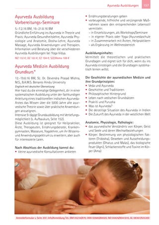 157Ayurveda Ausbildungen
Ayurveda Ausbildung
Vorbereitungs-Seminare
5.-7.2.16 BM, 19.-21.8.16 BM
Gründliche Einführung ins Ayurveda in Theorie und
Praxis: Ayurveda Gesundheitslehre, Ayurveda Phy-
siologie und Anatomie, Dosha-Lehre, Ayurveda
Massage, Ayurveda Anwendungen und Therapien.
Information und Beratung über die verschiedenen
Ayurveda Ausbildungen bei Yoga Vidya.
MZ 132 €; DZ 163 €; EZ 194 €; S/Z/Womo 108 €
Ayurveda Medizin Ausbildung
Grundkurs*
12.-19.6.16 BM, SL: Dr. Devendra Prasad Mishra,
M.S., B.A.M.S. Benares Hindu University
Englisch mit deutscher Übersetzung
Hier hast du die einmalige Gelegenheit, dir in einer
systematischen Ausbildung unter der fachkundigen
Anleitung eines traditionellen indischen Ayurveda-
Arztes das Wissen über die 5000 Jahre alte ayur-
vedische Theorie sowie über praktische Anwendun-
gen anzueignen.
Intensive 9-tägige Grundausbildung mit Vertiefungs-
möglichkeit (s. Aufbaukurs, Seite 152).
Diese Ausbildung ist geeignet für Heilpraktiker,
Ärzte, Therapeuten, Ernährungsberater, Kranken-
gymnasten, Masseure, Yogalehrer, um ihr Wissens-
und Anwendungsspektrum zu erweitern, aber auch
für interessierte Laien.
Nach Abschluss der Ausbildung kannst du:
• kleine ayurvedische Konsultationen anbieten
• Ernährungsberatungen geben
• vorbeugende, hilfreiche und verjüngende Maß-
nahmen sowie den entsprechenden Lebensstil
vermitteln:
– in Einzelsitzungen, als Workshops/Seminare
– in eigener Praxis oder Yoga-/Ayurvedaschule
– in Zusammenarbeit mit Ärzten, Heilpraktikern
– als Ergänzung im Wellnessbereich
Ausbildungsinhalte:
Vermittelt die theoretischen und praktischen
Grundlagen und eignet sich für dich, wenn du ins
Ayurveda einsteigen und die Grundlagen systema-
tisch lernen willst.
Die Geschichte der ayurvedischen Medizin und
ihre Grundprinzipien:
• Veda und Ayurveda
• Geschichte und Traditionen
• Philosophischer Hintergrund
• Leben nach vedischen Grundsätzen
• Prakriti und Purusha
• Was ist Ayurveda?
• Die derzeitige Situation des Ayurveda in Indien
• Die Zukunft des Ayurveda in der westlichen Welt
Anatomie, Physiologie, Pathologie:
• das ayurvedische Verständnis von Körper, Geist
und Seele und deren Wechselbeziehungen
• Körper: Bestimmung von physiologischen Fak-
toren (Tridosha), Geweben und Ausscheidungs-
produkten (Dhatus und Malas), das biologische
Feuer (Agni), Schlackenstoffe und Toxine im Kör-
per (Ama)
Anmeldeformular s. Seite 207. Info/Anmeldung Tel.: BM 05234/870, WW 02685/80020, NO 04426/9041610, AL 08361/925300
 