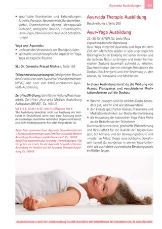 Anmeldeformular s. Seite 207. Info/Anmeldung Tel.: BM 05234/870, WW 02685/80020, NO 04426/9041610, AL 08361/925300
159Ayurveda Ausbildungen
• spezifische Krankheiten und Behandlungen:
Arthritis, Psoriasis, Neurodermitis, Bandscheiben-
vorfall, Dysmenorrhoe, Myome, Menopausale
Probleme, Allergische Rhinitis, Heuschnupfen,
Lähmungen, Parkinsonsche Krankheit, Schlafstö-
rungen
Yoga und Ayurveda:
• umfassendes Verständnis der Grundprinzipien
• spirituelle und philosophische Aspekte im Yoga,
Yoga als tägliche Routine
SL: Dr. Devendra Prasad Mishra s. Seite 158
Teilnahmevoraussetzungen: Erfolgreicher Besuch
des Grundkurses oder Ayurveda Gesundheitsberater
(BYVG) oder einer vom BYVG anerkannten Ayur-
veda-Ausbildung.
Zertifikat/Prüfung: Schriftliche Prüfung/Abschluss-
arbeit. Zertifikat „Ayurveda Medizin Ausbildung
Aufbaukurs (BYVG)“, Ca. 108 UE
MZ 813 €; DZ 951 €; EZ 1.092 €; S/Z/Womo 704 €
*Die Ausbildung berechtigt nicht zur Ausübung der Heil-
kunde in Deutschland, wenn man diese Zulassung durch
die zuständigen staatlichen rechtlichen Organe nicht besitzt,
also nicht niedergelassener Arzt oder Heilpraktiker ist.
Beide Teile zusammen (bzw. Ayurveda Gesundheitsberater
+ Aufbaukurs) berechtigen zum Zertifikat „Ayurveda Medizin
Ausbildung Grundlagen und Aufbauwissen“. Ca. 188 UE.
Beide Teile zusammen plus Ayurveda-Weiterbildungen (100
UE) gelten als Ersatz für die Ayurveda Gesundheitsberater
Ausbildung im Hinblick auf die Ayurveda Therapie Ausbil-
dung. Ca. 288 UE
Ayurveda Therapie Ausbildung
Beschreibung s. Seite 200
Ayur-Yoga Ausbildung
23.-28.10.16 WW, SL: Leela Mata
Englisch mit deutscher Übersetzung
Ayur-Yoga integriert Ayurveda und Yoga mit dem
Ziel, den Menschen wieder in sein ursprüngliches
Gleichgewicht im Einklang mit seiner inneren und
der äußeren Natur zu bringen und diesen harmo-
nischen Zustand dauerhaft aufrecht zu erhalten.
Das erreicht man über ein richtiges Verständnis der
Doshas (Bio-Energien) und ihre Beziehung zu den
Asanas, zu Pranayama und Meditation.
In dieser Ausbildung lernst du die Wirkung von
Asanas, Pranayamas und verschiedener Medi-
tationsformen auf die Doshas:
• Welche Übungen sind für welches Dosha beson-
ders gut, welche sind wie abzuwandeln?
• den Einsatz spezifischer Asanas, Pranayama und
Meditationstechniken zur Dosha-Harmonisierung
• die Anpassung der klassischen Yoga Vidya Reihe
an die Bedürfnisse der Teilnehmer
Du entwickelst eine neue, geschärfte Wahrnehmung
und Bewusstheit für die Qualität der Yogastellun-
gen, der Atmung und der Bewegungsabläufe und
-muster im Alltag. Dieses neue achtsame Gewahr-
sein kannst du wunderbar in deinen Yoga-Unter-
richt wie auch deine ayurvedische Beratungspraxis
einfließen lassen.
 