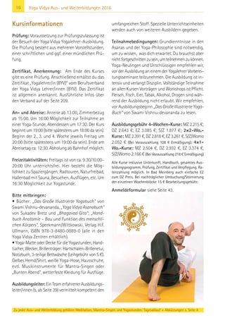 16
Zu jeder Aus- und Weiterbildung gehören Meditation, Mantra-Singen und Yogastunden. Tagesablauf + Abkürzungen s. Seite 4
Yoga Vidya Aus- und Weiterbildungen 2016
Kursinformationen
Prüfung: Voraussetzung zur Prüfungszulassung ist
der Besuch der Yoga Vidya Yogalehrer-Ausbildung.
Die Prüfung besteht aus mehreren Vorstellstunden,
einer schriftlichen und ggf. einer mündlichen Prü-
fung.
Zertifikat, Anerkennung: Am Ende des Kurses
gibt es eine Prüfung. Anschließend erhältst du das
Zertifikat „Yogalehrer/in (BYV)“ vom Berufsverband
der Yoga Vidya Lehrer/innen (BYV). Das Zertifikat
ist allgemein anerkannt. Ausführliche Infos über
den Verband auf der Seite 209.
An- und Abreise: Anreise ab 13:00, Zimmerbezug
ab 15:00. Um 16:00 Möglichkeit zur Teilnahme an
einer Yoga-Stunde, Abendessen um 17:30. Der Kurs
beginnt um 19:00 (bitte spätestens um 18:00 da sein).
Beginn der 2., 3. und 4. Woche jeweils Freitag um
20:00 (bitte spätestens um 19:00 da sein). Ende am
Abreisetag ca. 12:30. Abholung ab Bahnhof möglich.
Freizeitaktivitäten: Freitags ist von ca. 9:30/10:00–
20:00 Uhr unterrichtsfrei. Hier besteht die Mög-
lichkeit zu Spaziergängen, Radtouren, Naturfreibad,
Hallenbad mit Sauna, Besuchen, Ausflügen, etc. Um
16:30 Möglichkeit zur Yogastunde.
Bitte mitbringen:
• Bücher: „Das Große Illustrierte Yogabuch“ von
Swami Vishnu-devananda, „YogaVidyaAsanabuch“
von Sukadev Bretz und „Bhagavad Gita“; „Hand-
buch Anatomie – Bau und Funktion des menschli-
chen Körpers“, Speckmann/Wittkowski, Verlag H.F.
Ullmann, ISBN 978-3-8480-0089-0 (alle in den
Yoga Vidya Zentren erhältlich).
• Yoga-Matte oder Decke für die Yogastunden, Hand-
tücher, Wecker, Brillenträger: Hartschalen-Brillenetui,
Notizbuch, 3-teilige Bettwäsche (Leihgebühr von 5 €).
Gelbes Hemd/Shirt, weiße Yoga-Hose, Hausschuhe,
evtl. Musikinstrumente für Mantra-Singen oder
„Bunten Abend“, wetterfeste Kleidung für Ausflüge.
Ausbildungsleiter: Ein Team erfahrener Ausbildungs-
leiter/innen (s. ab Seite 39) vermittelt kompetent den
umfangreichen Stoff. Spezielle Unterrichtseinheiten
werden auch von weiteren Ausbildern gegeben.
Teilnahmebedingungen: Grundkenntnisse in den
Asanas und der Yoga-Philosophie sind notwendig,
um zu wissen, was dich erwartet. Du brauchst aber
nichtfortgeschrittenzusein,umteilnehmenzukönnen.
Yoga-Neulingen und Unschlüssigen empfehlen wir,
vor der Ausbildung an einem der Yogalehrer Vorberei-
tungsseminare teilzunehmen. Die Ausbildung ist in-
tensiv und verlangt Disziplin. Vollständige Teilnahme
an allen Kursen Vorträgen und Workshops ist Pflicht.
Fleisch, Fisch, Eier, Tabak, Alkohol, Drogen sind wäh-
rend der Ausbildung nicht erlaubt. Wir empfehlen,
vor Ausbildungsbeginn „DasGroßeIllustrierteYoga-
Buch“ von Swami Vishnu-devananda zu lesen.
Ausbildungsgebühr 4-Wochen-Kurse: MZ 2.215 €;
DZ 2.643 €; EZ 3.085 €; S/Z 1.877 €; 2×2-Wo.-
Kurse: MZ 2.391 €, DZ 2.818 €, EZ 3.261 €, S/Z/Womo
2.052 € (Bei Vorauszahlung 108 € Ermäßigung); 4×1-
Wo.-Kurse: MZ 2.504 €, DZ 2.932 €, EZ 3.374 €,
S/Z/Womo 2.166 € (Bei Vorauszahlung 218 € Ermäßigung)
Alle Kurse inklusive Unterkunft, Handbuch, gesamtes Aus-
bildungsprogramm, Prüfung, Zertifikat und Verpflegung. Ra-
tenzahlung möglich. In Bad Meinberg auch einfache EZ
zum DZ Preis. Bei nachträglicher Umbuchung/Stornierung
der einzelnen Wochenblöcke 15 € Bearbeitungsgebühr.
Anmeldeformular siehe Seite 43.
 