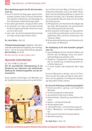 160
Zu jeder Aus- und Weiterbildung gehören Meditation, Mantra-Singen und Yogastunden. Tagesablauf + Abkürzungen s. Seite 4
Yoga Vidya Aus- und Weiterbildungen 2016
Diese Ausbildung eignet sich für dich besonders,
wenn du:
• Kurse für bestimmte Zielgruppen oder Einzelbe-
ratungen anbieten willst. Du kannst Teilnehmern
noch gezielter Hilfestellung und Ratschläge für
ihre individuellen Problemstellungen geben
• dein Leben ganzheitlich und gesund leben willst
• die Synergien von Yoga und Ayurveda optimal
für deinen eigenen spirituellen Fortschritt nutzen
und vermitteln willst
• mehr über die Gemeinsamkeiten/Unterschiede
von Yoga und Ayurveda erfahren willst
SL: Leela Mata s. Seite 92
Teilnahmevoraussetzungen: Yogalehrer- oder Ayur-
veda-Gesundheitsberater Ausbildung. Auch als Yoga-
lehrer- und als Ayurveda-Weiterbildung geeignet.
Mit Zertifikat. Ca. 60 UE
MZ 443 €; DZ 519 €; EZ 598 €; Z/Womo 382 €
Ayurveda Lebensberater
22.-29.7.16 BM, SL: Galit Zairi
Ziel der ayurvedischen Lebensberatung ist die
Steigerung von Lebenslust und Lebensfreude,
Stärkung der Selbstheilungskräfte und des Im-
munsystems.
Durch gezieltes Hinterfragen und Methoden aus
der Schatzkiste des Ayurveda kannst du deine Klien-
ten ein Stück auf ihrem Weg zu Erfüllung und Zu-
friedenheit unterstützen und „zu sich selbst“ führen.
Diese intensive Kompaktausbildung ist speziell für
Menschen konzipiert, die in heilenden, beratenden
und anwendenden Berufen tätig sind. Sie umfasst
drei Schwerpunkte:
1. Philosophische und theoretische Grundlagen des
Ayurveda, Wirkungsweisen des ganzheitlichen
Gesundheitssystems des Ayurveda
2. Viele praktische Anleitungen zur Gesunderhal-
tung, Ernährung, Lebensweise und für einen aus-
geglichenen Geist und deren Umsetzung in den
modernen Alltag
3. Persönlichkeitsentwicklung und Hilfestellung für
deine Arbeit mit Menschen
Die Ausbildung ist für dich besonders geeignet
wenn du:
• Ayurveda Masseur/in bist und deinen Gästen und
Klienten über die Massage hinaus eine weiter-
gehende Begleitung anbieten willst
• Yogalehrer, Gruppenleiter, Gesundheitsberater
bist, zur Erweiterung und Vertiefung deines be-
ruflichen Spektrums
• in einem sozialen oder beratenden Beruf tätig
bist
Du lernst, Menschen zu beraten, wie sie mit Tech-
niken aus dem Ayurveda und Yoga ihr Leben berei-
chern und neu gestalten, ihre körperliche und geis-
tige Gesundheit fördern können.
Du lernst die Anleitung und Beratung bezüglich:
• Konstitutionslehre, geistige und körperliche
Merkmale
• konstitutionsgerechte Lebensweise
• ayurvedische Ernährung im Alltag
• Kochworkshop: Zubereitung ayurvedischer Ge-
richte
• Gewürz- und Kräuterheilkunde
• Reinigungstechniken
• individuelle Fasten- und Entschlackungskuren
• Atem-, Meditations- und Entspannungstechni-
ken
• Heilung durch die Ausrichtung des Geistes
• Motivationstraining
SL: Galit Zairi s. Seite 137
 