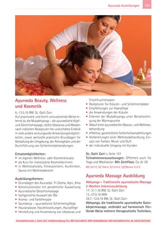 Anmeldeformular s. Seite 207. Info/Anmeldung Tel.: BM 05234/870, WW 02685/80020, NO 04426/9041610, AL 08361/925300
163Ayurveda Ausbildungen
Ayurveda Beauty, Wellness
und Kosmetik
6.-13.5.16 BM, SL: Galit Zairi
Auf praxisnahe und leicht umzusetzende Weise er-
lernst du die Mukabhyanga – die ayurvedische Kopf-
und Gesichtsmassage, stellst Ubatanas und Masken
nach indischen Rezepturen her und erhältst Einblick
in viele andere wirkungsvolle Anwendungsmöglich-
keiten, sowie wertvolle praktische Grundlagen für
Gestaltung der Umgebung, der Atmosphäre und der
Durchführung von Schönheitsbehandlungen.
Einsatzmöglichkeiten:
• im eigenen Wellness- oder Kosmetikstudio
• als Kurs für interessierte Kosmetikerinnen
• in Wellnesshotels, Fitnesscentern, Kurkliniken,
Sauna mit Wellnessbereich
Ausbildungsthemen:
• Grundlagen des Ayurveda: Tri Dosha, Agni, Ama
• Konstitutionstest mit persönlicher Auswertung
• Ayurvedische Gesichtsmassage
• fachgerechte Auswahl der Öle
• Aroma- und Farbtherapie
• Saundarya – ayurvedische Schönheitspflege
• Hautanalayse, Hauterkrankungen, Hautpflege
• Herstellung und Anwendung von Ubatanas und
Frischfruchtmasken
• Rezepturen für Kräuter- und Schönheitsbäder
• Empfehlungen zur Haarpflege
• die Anwendungen der Kräuter
• Erlernen der Mukabhyanga unter Berücksichti-
gung der Marmapunkte
• Ablauf einer ayurvedischen Beauty- und Wellness-
behandlung
• effektive, ganzheitliche Schönheitsempfehlungen
• Vorbereitungen einer Wellnessbehandlung, Ein-
satz von Farben, Musik und Duft
• der individuelle Umgang mit Kunden
SL: Galit Zairi s. Seite 137
Teilnahmevoraussetzungen: Offenheit auch für
Yoga und Meditation. Mit Zertifikat. Ca. 81 UE
MZ 597 €; DZ 704 €; EZ 814 €; S/Z/Womo 512 €
Ayurveda Massage Ausbildung
Abhyanga – Traditionelle ayurvedische Massage
2 Wochen Intensivausbildung
17.-31.1.16 BM, SL: Galit Zairi
13.-27.5.16 WW
29.7.-12.8.16 BM, SL: Galit Zairi
Abhyanga, die traditionelle ayurvedische Ganz-
körpermassage, verbindet auf harmonisch flie-
ßende Weise mehrere therapeutische Techniken,
 