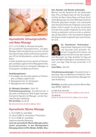 Anmeldeformular s. Seite 207. Info/Anmeldung Tel.: BM 05234/870, WW 02685/80020, NO 04426/9041610, AL 08361/925300
165Ayurveda Ausbildungen
Ayurvedische Schwangerschafts-
und Baby-Massage
27.11.-2.12.16 WW, SL: Michaela Schwidder
Die ayurvedische Schwangerschafts- und Baby-
Massage fördert die Beziehung zum Kind, hält die
Haut geschmeidig, fördert die Entwicklung des Kin-
des, hilft bei Schlafproblemen und beim Abbau von
Stress.
In dieser Ausbildung lernst du speziell auf Schwan-
gere und Babys zugeschnittene Massagetechniken.
Anschließend kannst du kompetent Massagen an
Schwangeren und Babys durchführen.
Ausbildungsthemen:
• Grundlagen des Ayurveda speziell auf Schwan-
gere und Babys zugeschnitten
• Massagetechniken für Schwangere
• Massagetechniken für Babys
SL: Michaela Schwidder s. Seite 161
Teilnahmevoraussetzung: Grundkenntnisse in
Ayurveda und Meditation. Bitte Puppe mitbringen.
Anerkannter Baustein der Massage- und der Ayur-
veda Therapie Ausbildung.
Mit Zertifikat. Ca. 60 UE
MZ 443 €; DZ 519 €; EZ 598 €; Z/Womo 382 €
Ayurvedische Marma Massage
5.-10.4.16 BM, SL: Leela Mata
19.-26.6.16 WW, SL: Anantharavi Thillainathan
9.-14.12.16 BM, SL: Leela Mata
Englisch mit deutscher Übersetzung
Lerne die ayurvedische Marma Massage profes-
sionell anzuwenden. In den Marmapunkten
(Energiepunkten) treffen Bänder, Gefäße, Mus-
keln, Knochen und Gelenke aufeinander.
Marmas sind der Hauptsitz der drei Bioenergien
Vata, Pitta und Kapha sowie der drei Grundeigen-
schaften der Natur Sattva, Rajas und Tamas. Durch
sanfte Bewegungen auf einem Marmapunkt können
Giftstoffe, gebundene Energien und unterdrückte
oder blockierte Emotionen freigesetzt und aus dem
Körper entfernt werden. So wird der harmonische
Fluss des Prana wieder hergestellt. Du lernst, diese
Punkte zu lokalisieren und so an ihnen zu arbeiten,
dass die Gesundheit in den verschiedenen Organen
des Körpers wieder hergestellt oder aufrechterhal-
ten wird.
SL: Anantharavi Thillainathan –
Inspirierender Yogameister, ist mit Yoga
und Ayurveda groß geworden, be-
herrscht fortgeschrittene Asanas und
besitzt tiefe Kenntnisse über anatomi-
sche Wirkungen von Yoga. Ausbilder für Yoga und
Ayurveda Marma Massage an verschiedenen Insti-
tuten und Yoga Yidya Gurucal Universität in Sri
Lanka.
Leela Mata s. Seite 92
Teilnahmevoraussetzungen: Grundkenntnisse in
Ayurveda, Yoga und Meditation erforderlich. Aner-
kannter Baustein der Ganzheitlichen Massage The-
rapie Ausbildung.
Zertifikat: „Ausbildung Ayurvedische Marma Mas-
sage (BYVG)“. 60/80 UE
5.-10.4.16, 9.-14.12.16:
MZ 443 €; DZ 519 €; EZ 598 €; S/Z/Womo 382 €; 60 UE
19.-26.6.16:
MZ 597 €; DZ 704 €; EZ 814 €; Z/Womo 512 €; 80 UE
 
