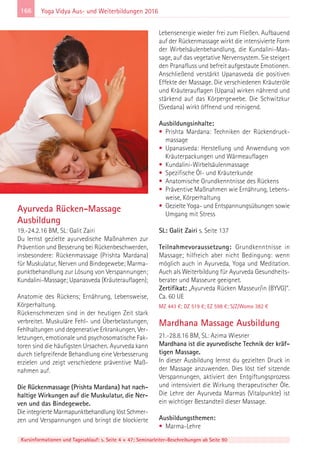 166
Kursinformationen und Tagesablauf: s. Seite 4 + 47; Seminarleiter-Beschreibungen ab Seite 90
Yoga Vidya Aus- und Weiterbildungen 2016
Ayurveda Rücken-Massage
Ausbildung
19.-24.2.16 BM, SL: Galit Zairi
Du lernst gezielte ayurvedische Maßnahmen zur
Prävention und Besserung bei Rückenbeschwerden,
insbesondere: Rückenmassage (Prishta Mardana)
für Muskulatur, Nerven und Bindegewebe; Marma-
punktbehandlung zur Lösung von Verspannungen;
Kundalini-Massage; Upanasveda (Kräuterauflagen);
Anatomie des Rückens; Ernährung, Lebensweise,
Körperhaltung.
Rückenschmerzen sind in der heutigen Zeit stark
verbreitet. Muskuläre Fehl- und Überbelastungen,
Fehlhaltungen und degenerative Erkrankungen, Ver-
letzungen, emotionale und psychosomatische Fak-
toren sind die häufigsten Ursachen. Ayurveda kann
durch tiefgreifende Behandlung eine Verbesserung
erzielen und zeigt verschiedene präventive Maß-
nahmen auf.
Die Rückenmassage (Prishta Mardana) hat nach-
haltige Wirkungen auf die Muskulatur, die Ner-
ven und das Bindegewebe.
Die integrierte Marmapunktbehandlung löst Schmer-
zen und Verspannungen und bringt die blockierte
Lebensenergie wieder frei zum Fließen. Aufbauend
auf der Rückenmassage wirkt die intensivierte Form
der Wirbelsäulenbehandlung, die Kundalini-Mas-
sage, auf das vegetative Nervensystem. Sie steigert
den Pranafluss und befreit aufgestaute Emotionen.
Anschließend verstärkt Upanasveda die positiven
Effekte der Massage. Die verschiedenen Kräuteröle
und Kräuterauflagen (Upana) wirken nährend und
stärkend auf das Körpergewebe. Die Schwitzkur
(Svedana) wirkt öffnend und reinigend.
Ausbildungsinhalte:
• Prishta Mardana: Techniken der Rückendruck-
massage
• Upanasveda: Herstellung und Anwendung von
Kräuterpackungen und Wärmeauflagen
• Kundalini-Wirbelsäulenmassage
• Spezifische Öl- und Kräuterkunde
• Anatomische Grundkenntnisse des Rückens
• Präventive Maßnahmen wie Ernährung, Lebens-
weise, Körperhaltung
• Gezielte Yoga- und Entspannungsübungen sowie
Umgang mit Stress
SL: Galit Zairi s. Seite 137
Teilnahmevoraussetzung: Grundkenntnisse in
Massage; hilfreich aber nicht Bedingung: wenn
möglich auch in Ayurveda, Yoga und Meditation.
Auch als Weiterbildung für Ayurveda Gesundheits-
berater und Masseure geeignet.
Zertifikat: „Ayurveda Rücken Masseur/in (BYVG)“.
Ca. 60 UE
MZ 443 €; DZ 519 €; EZ 598 €; S/Z/Womo 382 €
Mardhana Massage Ausbildung
21.-28.8.16 BM, SL: Azima Wiesner
Mardhana ist die ayurvedische Technik der kräf-
tigen Massage.
In dieser Ausbildung lernst du gezielten Druck in
der Massage anzuwenden. Dies löst tief sitzende
Verspannungen, aktiviert den Entgiftungsprozess
und intensiviert die Wirkung therapeutischer Öle.
Die Lehre der Ayurveda Marmas (Vitalpunkte) ist
ein wichtiger Bestandteil dieser Massage.
Ausbildungsthemen:
• Marma-Lehre
 