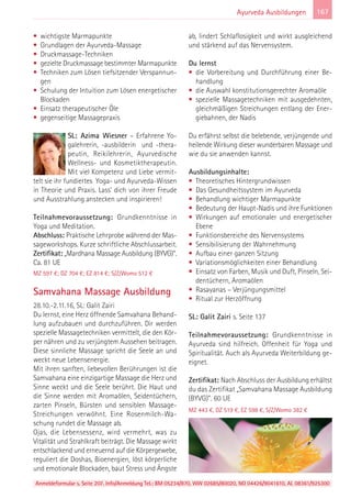 Anmeldeformular s. Seite 207. Info/Anmeldung Tel.: BM 05234/870, WW 02685/80020, NO 04426/9041610, AL 08361/925300
167Ayurveda Ausbildungen
• wichtigste Marmapunkte
• Grundlagen der Ayurveda-Massage
• Druckmassage-Techniken
• gezielte Druckmassage bestimmter Marmapunkte
• Techniken zum Lösen tiefsitzender Verspannun-
gen
• Schulung der Intuition zum Lösen energetischer
Blockaden
• Einsatz therapeutischer Öle
• gegenseitige Massagepraxis
SL: Azima Wiesner – Erfahrene Yo-
galehrerin, -ausbilderin und -thera-
peutin, Reikilehrerin, Ayurvedische
Wellness- und Kosmetiktherapeutin.
Mit viel Kompetenz und Liebe vermit-
telt sie ihr fundiertes Yoga- und Ayurveda-Wissen
in Theorie und Praxis. Lass' dich von ihrer Freude
und Ausstrahlung anstecken und inspirieren!
Teilnahmevoraussetzung: Grundkenntnisse in
Yoga und Meditation.
Abschluss: Praktische Lehrprobe während der Mas-
sageworkshops. Kurze schriftliche Abschlussarbeit.
Zertifikat: „Mardhana Massage Ausbildung (BYVG)“.
Ca. 81 UE
MZ 597 €; DZ 704 €; EZ 814 €; S/Z/Womo 512 €
Samvahana Massage Ausbildung
28.10.-2.11.16, SL: Galit Zairi
Du lernst, eine Herz öffnende Samvahana Behand-
lung aufzubauen und durchzuführen. Dir werden
spezielle Massagetechniken vermittelt, die den Kör-
per nähren und zu verjüngtem Aussehen beitragen.
Diese sinnliche Massage spricht die Seele an und
weckt neue Lebensenergie.
Mit ihren sanften, liebevollen Berührungen ist die
Samvahana eine einzigartige Massage die Herz und
Sinne weckt und die Seele berührt. Die Haut und
die Sinne werden mit Aromaölen, Seidentüchern,
zarten Pinseln, Bürsten und sensiblen Massage-
Streichungen verwöhnt. Eine Rosenmilch-Wa-
schung rundet die Massage ab.
Ojas, die Lebensessenz, wird vermehrt, was zu
Vitalität und Strahlkraft beiträgt. Die Massage wirkt
entschlackend und erneuernd auf die Körpergewebe,
reguliert die Doshas, Bioenergien, löst körperliche
und emotionale Blockaden, baut Stress und Ängste
ab, lindert Schlaflosigkeit und wirkt ausgleichend
und stärkend auf das Nervensystem.
Du lernst
• die Vorbereitung und Durchführung einer Be-
handlung
• die Auswahl konstitutionsgerechter Aromaöle
• spezielle Massagetechniken mit ausgedehnten,
gleichmäßigen Streichungen entlang der Ener-
giebahnen, der Nadis
Du erfährst selbst die belebende, verjüngende und
heilende Wirkung dieser wunderbaren Massage und
wie du sie anwenden kannst.
Ausbildungsinhalte:
• Theoretisches Hintergrundwissen
• Das Gesundheitssystem im Ayurveda
• Behandlung wichtiger Marmapunkte
• Bedeutung der Haupt-Nadis und ihre Funktionen
• Wirkungen auf emotionaler und energetischer
Ebene
• Funktionsbereiche des Nervensystems
• Sensibilisierung der Wahrnehmung
• Aufbau einer ganzen Sitzung
• Variationsmöglichkeiten einer Behandlung
• Einsatz von Farben, Musik und Duft, Pinseln, Sei-
dentüchern, Aromaölen
• Rasayanas – Verjüngungsmittel
• Ritual zur Herzöffnung
SL: Galit Zairi s. Seite 137
Teilnahmevoraussetzung: Grundkenntnisse in
Ayurveda sind hilfreich. Offenheit für Yoga und
Spiritualität. Auch als Ayurveda Weiterbildung ge-
eignet.
Zertifikat: Nach Abschluss der Ausbildung erhältst
du das Zertifikat „Samvahana Massage Ausbildung
(BYVG)”. 60 UE
MZ 443 €, DZ 519 €, EZ 598 €, S/Z/Womo 382 €
 