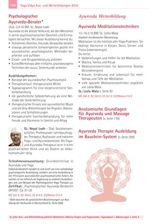 168
Zu jeder Aus- und Weiterbildung gehören Meditation, Mantra-Singen und Yogastunden. Tagesablauf + Abkürzungen s. Seite 4
Yoga Vidya Aus- und Weiterbildungen 2016
Psychologischer
Ayurveda-Berater*
26.8.-2.9.16 BM, SL: Nepal Lodh
Ayurveda ist die älteste Heilkunst, die den Menschen
in seiner psychosomatischen Ganzheit und Einma-
ligkeit betrachtet. Mit dieser Ausbildung kannst du:
• Teilnehmer, Klienten, Freunde, Verwandte beraten
• etwaige persönliche Schwierigkeiten gezielt mit
ayurvedischen psychologischen Methoden be-
arbeiten und auflösen
• Einzel- und Gruppenberatung anbieten
• Kurse/Workshops über einfache, praxisbezogene
Techniken der ayurv. Seelenkunde anbieten
Ausbildungsthemen:
• Konzept der ayurvedischen Psychosomatik
• Therapieverlauf, therapeutische Mittel
• Tagesprogramm für eine körperorientierte See-
lenbehandlung
• die ganzheitliche Selbsterfahrung als eine Me-
thode der Seelenbefreiung
• therapeutischer Einsatz von ayurvedischer Musik
und die Gita-Bibliotherapie bei Ängsten, Depres-
sionen und Schlafstörungen
• therapeutische Familienbehandlung für mehr
Freude und Harmonie in Familie und Alltag
SL: Nepal Lodh – Dipl. Sozialwissen-
schafter, Professoraler Lehrbeauftrag-
ter, Therapeut, Buchautor und indischer
Yoga- und Ayurvedameister. Als Yoga-
und Ayurveda-Therapeut ist er in einer
psychiatrischen Klinik und als Dozent an Volks-
hochschulen tätig.
Teilnahmevoraussetzung: Grundkenntnisse in
Ayurveda und Yoga.
Selbstverständlich handelt es sich nicht um eine vollständige
psychologische Ausbildung, sondern um eine Ausbildung in
den Prinzipien ayurvedischer psychosomatischer Arbeit. Als
solches ist sie hilfreich als Ergänzung zu anderen Ausbildun-
gen, wie zum Beispiel der Psychologischen Yoga-Therapie u.ä.
Zertifikat: „Psychologische/r Ayurveda-Berater/in
(BYVG)“. Ca. 81 UE
MZ 597 €; DZ 704 €; EZ 814 €; S/Z/Womo 512 €
* Bitte beachte die gesetzlichen Bestimmungen zur Aus-
übung der Heilkunde in Deutschland (s. Seite 206).
Ayurveda Weiterbildung
Ayurveda Meditationstechniken
13.-16.3.16 BM, SL: Leela Mata
Englisch mit deutscher Übersetzung
Meditation ist die höchste aller Yoga Praktiken: Sie
bedingt Harmonie in Körper, Geist, Sinnen und
Prana (Lebensenergie).
Du lernst:
• Vorbereitungen und Hilfen für die Meditation
• Mantra, Yantra und Ritual
• Meditationstechniken für bestimmte Doshas
(Grundenergien)
• Kräuter, Ernährung und Lebensstil für mehr
Sattwa und Tiefe der Meditation
• viele spezielle Meditationstechniken angeleitet
von Leela Mata
SL: Leela Mata s. Seite 92
MZ 248 €; DZ 293 €; EZ 341 €; S/Z/Womo 210 €
Anatomische Grundlagen
für Ayurveda und Massage
Therapeuten (s. Seite 178)
Ayurveda Therapie Ausbildung
im Baustein-System (s. Seite 200)
 