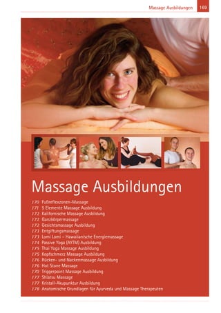 169Massage Ausbildungen
170 Fußreflexzonen-Massage
171 5 Elemente Massage Ausbildung
172 Kalifornische Massage Ausbildung
172 Ganzkörpermassage
172 Gesichtsmassage Ausbildung
173 Entgiftungsmassage
173 Lomi Lomi – Hawaiianische Energiemassage
174 Passive Yoga (AYTM) Ausbildung
175 Thai Yoga Massage Ausbildung
175 Kopfschmerz Massage Ausbildung
176 Rücken- und Nackenmassage Ausbildung
176 Hot Stone Massage
170 Triggerpoint Massage Ausbildung
177 Shiatsu Massage
177 Kristall-Akupunktur Ausbildung
178 Anatomische Grundlagen für Ayurveda und Massage Therapeuten
Massage Ausbildungen
 
