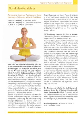Anmeldeformular s. Seite 43. Info/Anmeldung Tel.: BM 05234/870, WW 02685/80020, NO 04426/9041610, AL 08361/925300
17Yogalehrer Ausbildung | Gurukula-Yogalehrer
Zweimonatige Yogalehrer Ausbildung mit Karma
Yoga Praxis – für intensive spirituelle Entwicklung:
14.2.-17.4.16 (BM), SL: Vani Devi Beldzik
19.6.-14.8.16 (BM), SL: Chandrashekara Burandt
11.9.-6.11.16 (BM), SL: Mona Henss
Diese Form der Yogalehrer-Ausbildung lehnt sich
an das klassische Gurukula-System an: Der Schü-
ler lebt längere Zeit im Ashram des Lehrers, hilft
bei den Arbeiten im Haus mit, und bekommt
Schritt für Schritt die Lehre des Yoga vermittelt.
Karma Yoga, das Mithelfen in der Gemeinschaft, spielt
auf dem spirituellen Weg eine wichtige Rolle. Über
selbstloses Dienen und Helfen überwindet man das
Ego (die Selbstbezogenheit) – das größte Hindernis
auf dem Weg zu höherer Erfahrung, zur Erfahrung der
Einheit -, reinigt das Herz, entwickelt über Nächsten-
liebe universelle Liebe. So wird man durchlässig und
bereit; die Meditation und alle anderen Praktiken
können noch wirkungsvoller werden.
Über die tätige Mithilfe öffnet man auch neue Ka-
näle der Wissensvermittlung und -aufnahme: Die
energetische Verbindung, die familiäre Bindung,
das gegenseitige Geben und Nehmen helfen, einen
intuitiveren Zugang zu dem in der Ausbildung vermit-
telten Wissen zu bekommen. „Du wächst besonders
durch Dienen und Mithilfe“ – dieses Prinzip haben
Swami Sivananda und Swami Vishnu-devananda,
in deren Tradition die ganzheitliche Yoga Vidya
Ausbildung steht, besonders stark betont und ver-
körpert. Auf der Karma Yoga Basis mit der inneren
Einstellung der Hingabe kann sich auch eine in-
tensive Beziehung zu diesen Lehrern entwickeln,
und du kannst ihre Führung und ihren Segen be-
sonders spüren.
Die Ausbildung erstreckt sich über 2 Monate.
Dabei hast du jeweils zur Hälfte Unterricht und zur
Hälfte hilfst du bei Arbeiten im Haus mit.
Teilweise ist es so, dass du halbtags Unterricht hast
und halbtags Karma Yoga machst, teilweise auch,
dass du z.B. eine Woche oder länger am theoreti-
schen und praktischen Unterricht teilnimmst und
danach eine Woche oder länger Karma Yoga Praxis
hast. Du bezahlst denselben Preis wie für die 4-
Wochen-Ausbildung, hast dafür aber die einmalige
Gelegenheit, zwei Monate im Ashram zu verbringen,
in der spirituellen hochenergetischen Atmosphäre
dieses Kraftorts bei deinen Lehrern zu leben und
so deine spirituelle Entwicklung stark zu beschleu-
nigen und zu vertiefen. Die Yogalehrer-Ausbildung
wird eine ganz neue Tiefe für dich bekommen.
Diese Form der Yogalehrer-Ausbildung kann be-
sonders interessant sein für Menschen mit viel Zeit
und wenig Geld. Und/oder für Menschen mit tiefem
spirituellem Interesse, mit dem inneren Wunsch,
zu dienen und zu helfen oder mit dem Wunsch,
Yoga Vidya und damit dessen Ziele, Yoga zu ver-
breiten, zu unterstützen. Die Yoga Vidya Familie
freut sich auf dich!
Die Themen und Inhalte der Ausbildung ent-
sprechen denen der 4-Wochen-Intensivausbil-
dung, ebenso das Zertifikat. Es werden, wie bei
der 4-Wochen-Ausbildung, 400 UE anerkannt. Die
Karma Yoga Praxis kannst du dir anerkennen lassen
für den Yoga Vidya Visharada-Studiengang.
Ausbildungsgebühr: MZ 2.215 €, DZ 2.643 €, EZ
3.085 €, S/Z/Womo 1.877 €
Gurukula-Yogalehrer
 